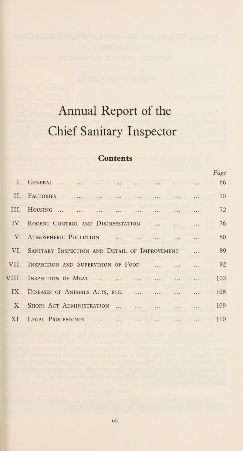 Annual Report of the Chief Sanitary Inspector Contents I. General ... • • • • • • • • • Page 66 II. Factories ... . • • • • • • 70 III. Housing ... ... ... ... ... • • • ... 72 IV. Rodent Control and Disinfestation • • • • • • 76 V. Atmospheric Pollution ... • • • 80 VI. Sanitary Inspection and Detail of Improvement 89 VII. Inspection and Supervision of Food • • • • • • 92 VIII. Inspection of Meat . • • • • • • 102 IX. Diseases of Animals Acts, etc. ... • • • 108 X. Shops Act Administration . ... • • • 109 XI. Legal Proceedings . • • • 110