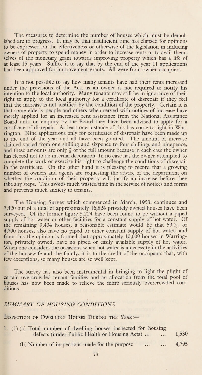 The measures to determine the number of houses which must be demol¬ ished are in progress. It may be that insufficient time has elapsed for opinions to be expressed on the effectiveness or otherwise of the legislation in inducing owners of property to spend money in order to increase rents or to avail them¬ selves of the monetary grant towards improving property which has a life of at least 15 years. Suffice it to say that by the end of the year 11 applications had been approved for improvement grants. All were from owner-occupiers. It is not possible to say how many tenants have had their rents increased under the provisions of the Act, as an owner is not required to notify his intention to the local authority. Many tenants may still be in ignorance of their right to apply to the local authority for a certificate of disrepair if they feel that the increase is not justified by the condition of the property. Certain it is that some elderly people and others when served with notices of increase have merely applied for an increased rent assistance from the National Assistance Board until on enquiry by the Board they have been advised to apply for a certificate of disrepair. At least one instance of this has come to light in War¬ rington. Nine applications only for certificates of disrepair have been made up to the end of the year and all have been granted. The amount of increase claimed varied from one shilling and sixpence to four shillings and ninepence, and these amounts are only f of the full amount because in each case the owner has elected not to do internal decoration. In no case has the owner attempted to complete the work or exercise his right to challenge the conditions of disrepair in the certificate. On the other hand it is pleasing to record that a growing number of owners and agents are requesting the advice of the department on whether the condition of their property will justify an increase before they take any steps. This avoids much wasted time in the service of notices and forms and prevents much anxiety to tenants. The Housing Survey which commenced in March, 1953, continues and 7,420 out of a total of approximately 16,824 privately owned houses have been surveyed. Of the former figure 5,224 have been found to be without a piped supply of hot water or other facilities for a constant supply of hot water. Of the remaining 9,404 houses, a reasonable estimate would be that 50%, or 4,700 houses, also have no piped or other constant supply of hot water, and from this the opinion is formed that approximately 10,000 houses in Warring¬ ton, privately owned, have no piped or easily available supply of hot water. When one considers the occasions when hot water is a necessity in the activities of the housewife and the family, it is to the credit of the occupants that, with few exceptions, so many houses are so well kept. The survey has also been instrumental in bringing to light the plight of certain overcrowded tenant families and an allocation from the total pool of houses has now been made to relieve the more seriously overcrowded con¬ ditions. SUMMARY OF HOUSING CONDITIONS Inspection of Dwelling Houses During the Year:— 1. (1) (a) Total number of dwelling houses inspected for housing defects (under Public Health or Housing Acts) ... ... 1,530 (b) Number of inspections made for the purpose ... ... 4,795