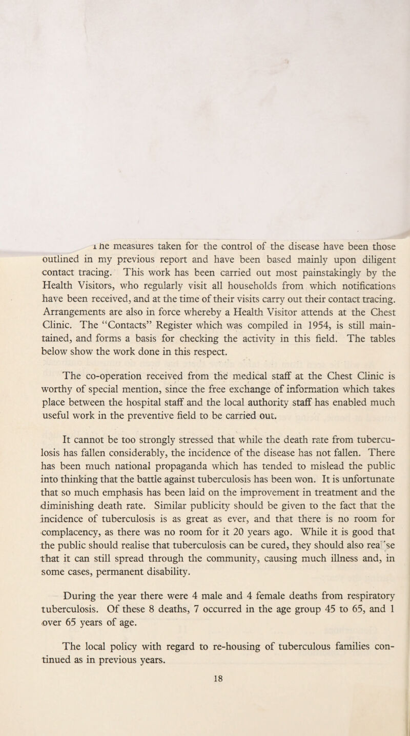 i ne measures taken for the control of the disease have been those outlined in my previous report and have been based mainly upon diligent contact tracing. This work has been carried out most painstakingly by the Health Visitors, who regularly visit all households from which notifications have been received, and at the time of their visits carry out their contact tracing. Arrangements are also in force whereby a Health Visitor attends at the Chest Clinic. The “ Contacts” Register which was compiled in 1954, is still main¬ tained, and forms a basis for checking the activity in this field. The tables below show the work done in this respect. The co-operation received from the medical staff at the Chest Clinic is worthy of special mention, since the free exchange of information which takes place between the hospital staff and the local authority staff has enabled much useful work in the preventive field to be carried out. It cannot be too strongly stressed that while the death rate from tubercu¬ losis has fallen considerably, the incidence of the disease has not fallen. There has been much national propaganda which has tended to mislead the public into thinking that the battle against tuberculosis has been won. It is unfortunate that so much emphasis has been laid on the improvement in treatment and the diminishing death rate. Similar publicity should be given to the fact that the incidence of tuberculosis is as great as ever, and that there is no room for complacency, as there was no room for it 20 years ago. While it is good that the public should realise that tuberculosis can be cured, they should also rea se that it can still spread through the community, causing much illness and, in some cases, permanent disability. During the year there were 4 male and 4 female deaths from respiratory tuberculosis. Of these 8 deaths, 7 occurred in the age group 45 to 65, and 1 over 65 years of age. The local policy with regard to re-housing of tuberculous families con¬ tinued as in previous years.