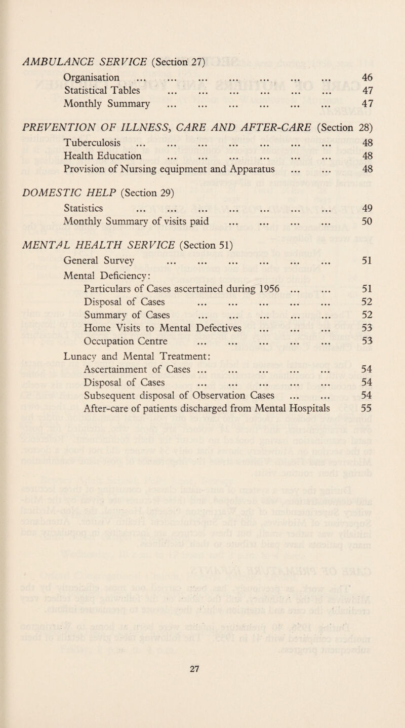 Organisation ... . . 46 Statistical Tables .. . 47 Monthly Summary . 47 PREVENTION OF ILLNESS, CARE AND AFTER-CARE (Section 28) Tuberculosis . 48 Health Education . 48 Provision of Nursing equipment and Apparatus . 48 DOMESTIC HELP (Section 29) Statistics ... ... ... ... ... ... ... 49 Monthly Summary of visits paid . 50 MENTAL HEALTH SERVICE (Section 51) General Survey 51 Mental Deficiency: Particulars of Cases ascertained during 1956 . 51 Disposal of Cases . 52 Summary of Cases . 52 Home Visits to Mental Defectives . 53 Occupation Centre . ... 53 Lunacy and Mental Treatment: Ascertainment of Cases. 54 Disposal of Cases ... ... ... ... ... 54 Subsequent disposal of Observation Cases . 54 After-care of patients discharged from Mental Hospitals 55 27