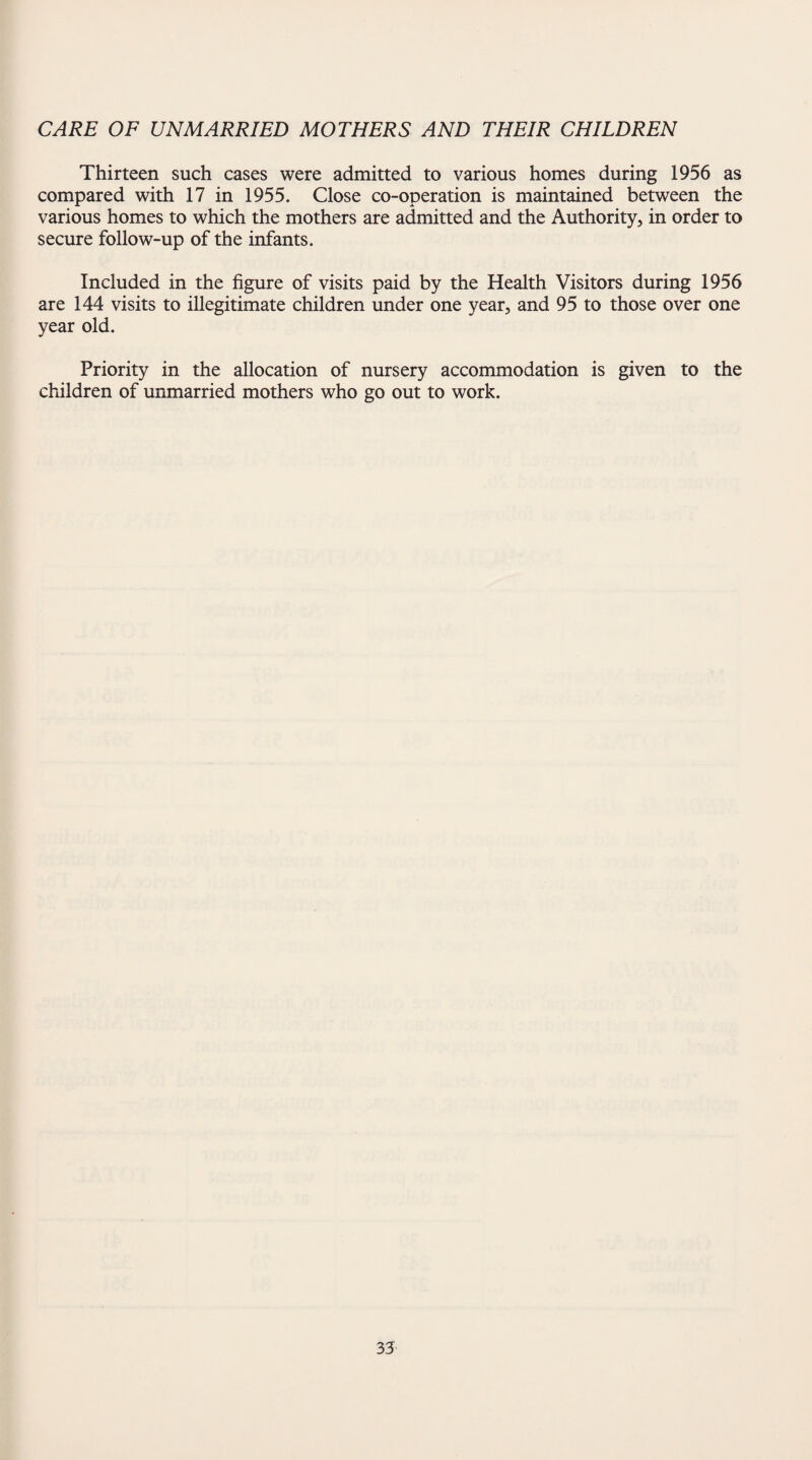 CARE OF UNMARRIED MOTHERS AND THEIR CHILDREN Thirteen such cases were admitted to various homes during 1956 as compared with 17 in 1955. Close co-operation is maintained between the various homes to which the mothers are admitted and the Authority, in order to secure follow-up of the infants. Included in the figure of visits paid by the Health Visitors during 1956 are 144 visits to illegitimate children under one year, and 95 to those over one year old. Priority in the allocation of nursery accommodation is given to the children of unmarried mothers who go out to work.
