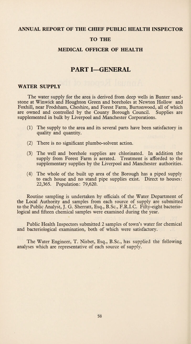 ANNUAL REPORT OF THE CHIEF PUBLIC HEALTH INSPECTOR TO THE MEDICAL OFFICER OF HEALTH PART I—GENERAL WATER SUPPLY The water supply for the area is derived from deep wells in Bunter sand¬ stone at Winwick and Houghton Green and boreholes at Newton Hollow and Foxhill, near Frodsham, Cheshire, and Forest Farm, Burton wood, all of which are owned and controlled by the County Borough Council. Supplies are supplemented in bulk by Liverpool and Manchester Corporations. (1) The supply to the area and its several parts have been satisfactory in quality and quantity. (2) There is no significant plumbo-solvent action. (3) The well and borehole supplies are chlorinated. In addition the supply from Forest Farm is aerated. Treatment is afforded to the supplementary supplies by the Liverpool and Manchester authorities. (4) The whole of the built up area of the Borough has a piped supply to each house and no stand pipe supplies exist. Direct to houses: 22,365. Population: 79,620. Routine sampling is undertaken by officials of the Water Department of the Local Authority and samples from each source of supply are submitted to the Public Analyst, J. G. Sherratt, Esq., B.Sc., F.R.I.C. Fifty-eight bacterio¬ logical and fifteen chemical samples were examined during the year. Public Health Inspectors submitted 2 samples of town’s water for chemical and bacteriological examination, both of which were satisfactory. The Water Engineer, T. Nisbet, Esq., B.Sc., has supplied the following analyses which are representative of each source of supply.