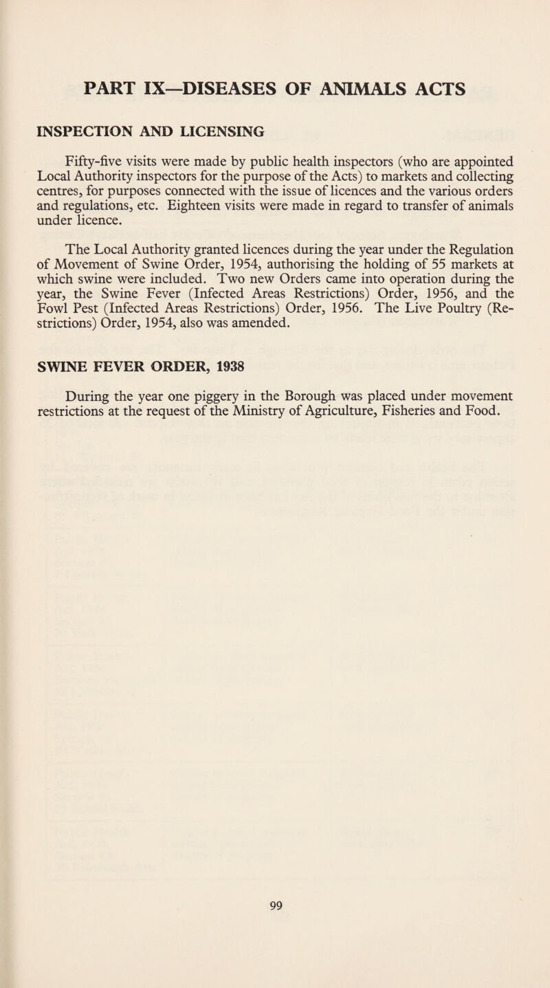 PART IX—DISEASES OF ANIMALS ACTS INSPECTION AND LICENSING Fifty-five visits were made by public health inspectors (who are appointed Local Authority inspectors for the purpose of the Acts) to markets and collecting centres, for purposes connected with the issue of licences and the various orders and regulations, etc. Eighteen visits were made in regard to transfer of animals under licence. The Local Authority granted licences during the year under the Regulation of Movement of Swine Order, 1954, authorising the holding of 55 markets at which swine were included. Two new Orders came into operation during the year, the Swine Fever (Infected Areas Restrictions) Order, 1956, and the Fowl Pest (Infected Areas Restrictions) Order, 1956. The Live Poultry (Re¬ strictions) Order, 1954, also was amended. SWINE FEVER ORDER, 1938 During the year one piggery in the Borough was placed under movement restrictions at the request of the Ministry of Agriculture, Fisheries and Food.