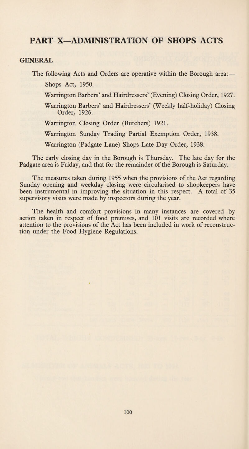 PART X—ADMINISTRATION OF SHOPS ACTS GENERAL The following Acts and Orders are operative within the Borough area:— Shops Act, 1950. Warrington Barbers’ and Hairdressers’ (Evening) Closing Order, 1927. Warrington Barbers’ and Hairdressers’ (Weekly half-holiday) Closing Order, 1926. Warrington Closing Order (Butchers) 1921. Warrington Sunday Trading Partial Exemption Order, 1938. Warrington (Padgate Lane) Shops Late Day Order, 1938. The early closing day in the Borough is Thursday. The late day for the Padgate area is Friday, and that for the remainder of the Borough is Saturday. The measures taken during 1955 when the provisions of the Act regarding Sunday opening and weekday closing were circularised to shopkeepers have been instrumental in improving the situation in this respect. A total of 35 supervisory visits were made by inspectors during the year. The health and comfort provisions in many instances are covered by action taken in respect of food premises, and 101 visits are recorded where attention to the provisions of the Act has been included in work of reconstruc¬ tion under the Food Hygiene Regulations.