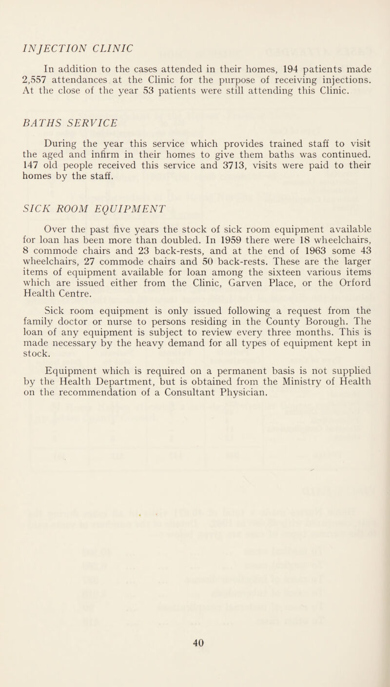 INJECTION CLINIC In addition to the cases attended in their homes, 194 patients made 2,557 attendances at the Clinic for the purpose of receiving injections. At the close of the year 53 patients were still attending this Clinic. BATHS SERVICE During the year this service which provides trained staff to visit the aged and infirm in their homes to give them baths was continued. 147 old people received this service and 3713, visits were paid to their homes by the staff. SICK ROOM EQUIPMENT Over the past five years the stock of sick room equipment available for loan has been more than doubled. In 1959 there were 18 wheelchairs, 8 commode chairs and 23 back-rests, and at the end of 1963 some 43 wheelchairs, 27 commode chairs and 50 back-rests. These are the larger items of equipment available for loan among the sixteen various items which are issued either from the Clinic, Garven Place, or the Orford Health Centre. Sick room equipment is only issued following a request from the family doctor or nurse to persons residing in the County Borough. The loan of any equipment is subject to review every three months. This is made necessary by the heavy demand for all types of equipment kept in stock. Equipment which is required on a permanent basis is not supplied by the Health Department, but is obtained from the Ministry of Health on the recommendation of a Consultant Physician.