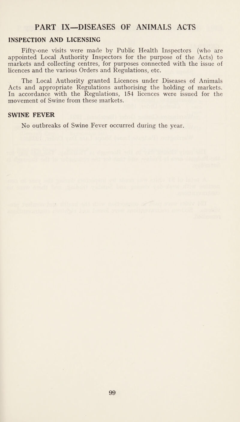 PART IX—DISEASES OF ANIMALS ACTS INSPECTION AND LICENSING Fifty-one visits were made by Public Health Inspectors (who are appointed Local Authority Inspectors for the purpose of the Acts) to markets and collecting centres, for purposes connected with the issue of licences and the various Orders and Regulations, etc. The Local Authority granted Licences under Diseases of Animals Acts and appropriate Regulations authorising the holding of markets. In accordance with the Regulations, 154 licences were issued for the movement of Swine from these markets. SWINE FEVER No outbreaks of Swine Fever occurred during the year.