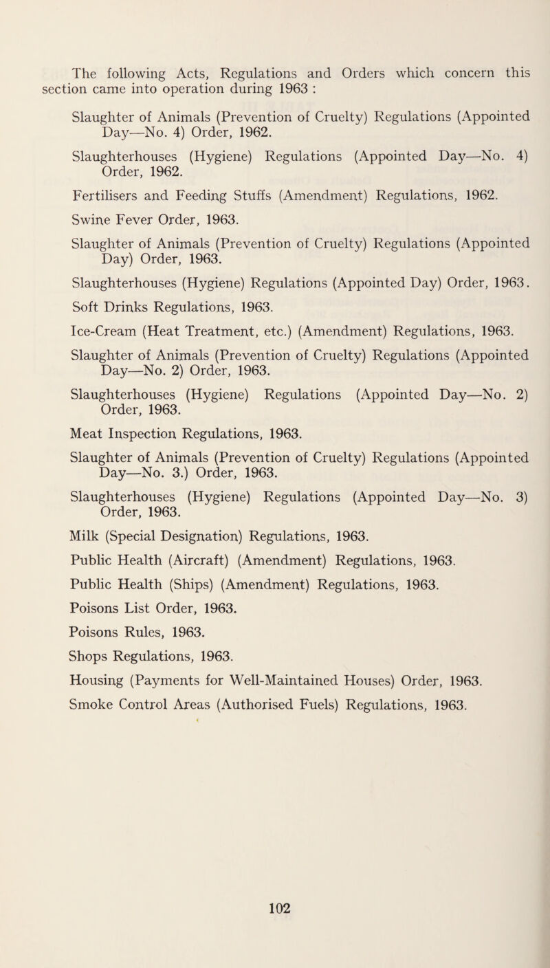 The following Acts, Regulations and Orders which concern this section came into operation during 1963 : Slaughter of Animals (Prevention of Cruelty) Regulations (Appointed Day—No. 4) Order, 1962. Slaughterhouses (Hygiene) Regulations (Appointed Day—No. 4) Order, 1962. Fertilisers and Feeding Stuffs (Amendment) Regulations, 1962. Swine Fever Order, 1963. Slaughter of Animals (Prevention of Cruelty) Regulations (Appointed Day) Order, 1963. Slaughterhouses (Hygiene) Regulations (Appointed Day) Order, 1963. Soft Drinks Regulations, 1963. Ice-Cream (Heat Treatment, etc.) (Amendment) Regulations, 1963. Slaughter of Animals (Prevention of Cruelty) Regulations (Appointed Day—No. 2) Order, 1963. Slaughterhouses (Hygiene) Regulations (Appointed Day—No. 2) Order, 1963. Meat Inspection Regulations, 1963. Slaughter of Animals (Prevention of Cruelty) Regulations (Appointed Day—No. 3.) Order, 1963. Slaughterhouses (Hygiene) Regulations (Appointed Day—No. 3) Order, 1963. Milk (Special Designation) Regulations, 1963. Public Health (Aircraft) (Amendment) Regulations, 1963. Public Health (Ships) (Amendment) Regulations, 1963. Poisons List Order, 1963. Poisons Rules, 1963. Shops Regulations, 1963. Housing (Payments for Well-Maintained Houses) Order, 1963. Smoke Control Areas (Authorised Fuels) Regulations, 1963.