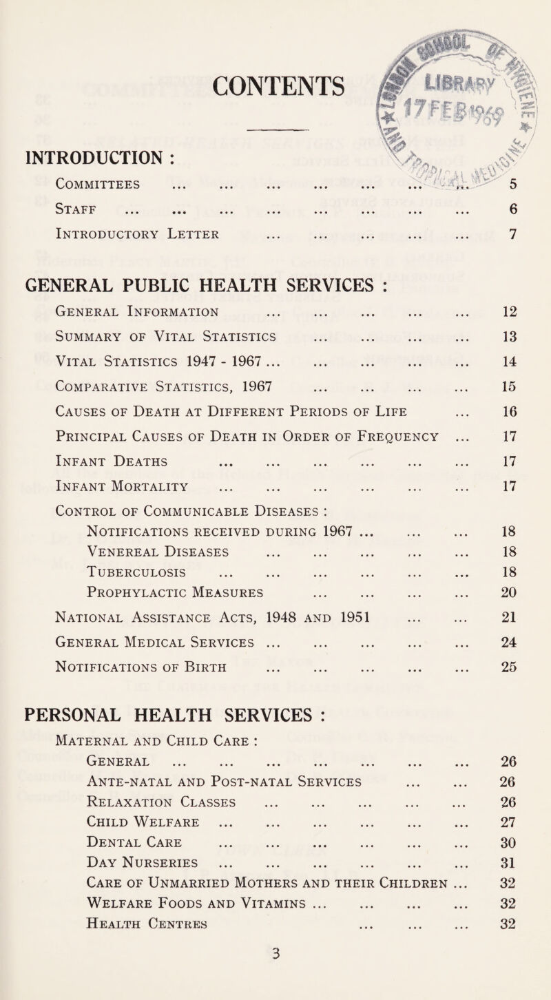 CONTENTS INTRODUCTION : Committees Staff ... ... Introductory Letter GENERAL PUBLIC HEALTH SERVICES : General Information . 12 Summary of Vital Statistics . 13 Vital Statistics 1947 - 1967 . 14 Comparative Statistics, 1967 15 Causes of Death at Different Periods of Life ... 16 Principal Causes of Death in Order of Frequency ... 17 Infant Deaths 17 Infant Mortality . 17 Control of Communicable Diseases : Notifications received during 1967 . 18 Venereal Diseases . 18 Tuberculosis . ... ... ... ... 18 Prophylactic Measures 20 National Assistance Acts, 1948 and 1951 ... ... 21 General Medical Services ... . ... ... 24 Notifications of Birth . 25 PERSONAL HEALTH SERVICES : Maternal and Child Care : General ... ... ... ... ... ... ... 26 Ante-natal and Post-natal Services . 26 Relaxation Classes . 26 Child Welfare ... 27 Dental Care ... ... ... ... ... ... 30 Day Nurseries . 31 Care of Unmarried Mothers and their Children ... 32 Welfare Foods and Vitamins. 32 Health Centres ... ... ... 32