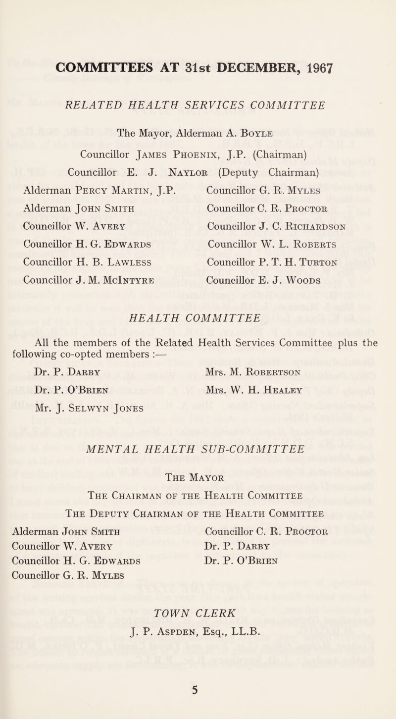 COMMITTEES AT 31st DECEMBER, 1967 RELATED HEALTH SERVICES COMMITTEE The Mayor, Alderman A. Boyle Councillor James Phoenix, J.P. (Chairman) Councillor E. J. Naylor (Deputy Chairman) Alderman Percy Martin, J.P. Alderman John Smith Councillor W. Avery Councillor H. G. Edwards Councillor H. B. Lawless Councillor J. M. McIntyre Councillor G. R. Myles Councillor C. R. Proctor Councillor J. C. Richardson Councillor W. L. Roberts Councillor P. T. H. Turton Councillor E. J. Woods HEALTH COMMITTEE All the members of the Related Health Services Committee plus the following co-opted members :— Dr. P. Darby Mrs. M. Robertson Dr. P. O’Brien Mrs. W. H. Healey Mr. J. Selwyn Jones MENTAL HEALTH SUB-COMMITTEE The Mayor The Chairman of the Health Committee The Deputy Chairman of the Health Committee Alderman John Smith Councillor C. R. Proctor Councillor W. Avery Dr. P. Darby Councillor H. G. Edwards Dr. P. O’Brien Councillor G. R. Myles TOWN CLERK J. P. Aspden, Esq., LL.B.