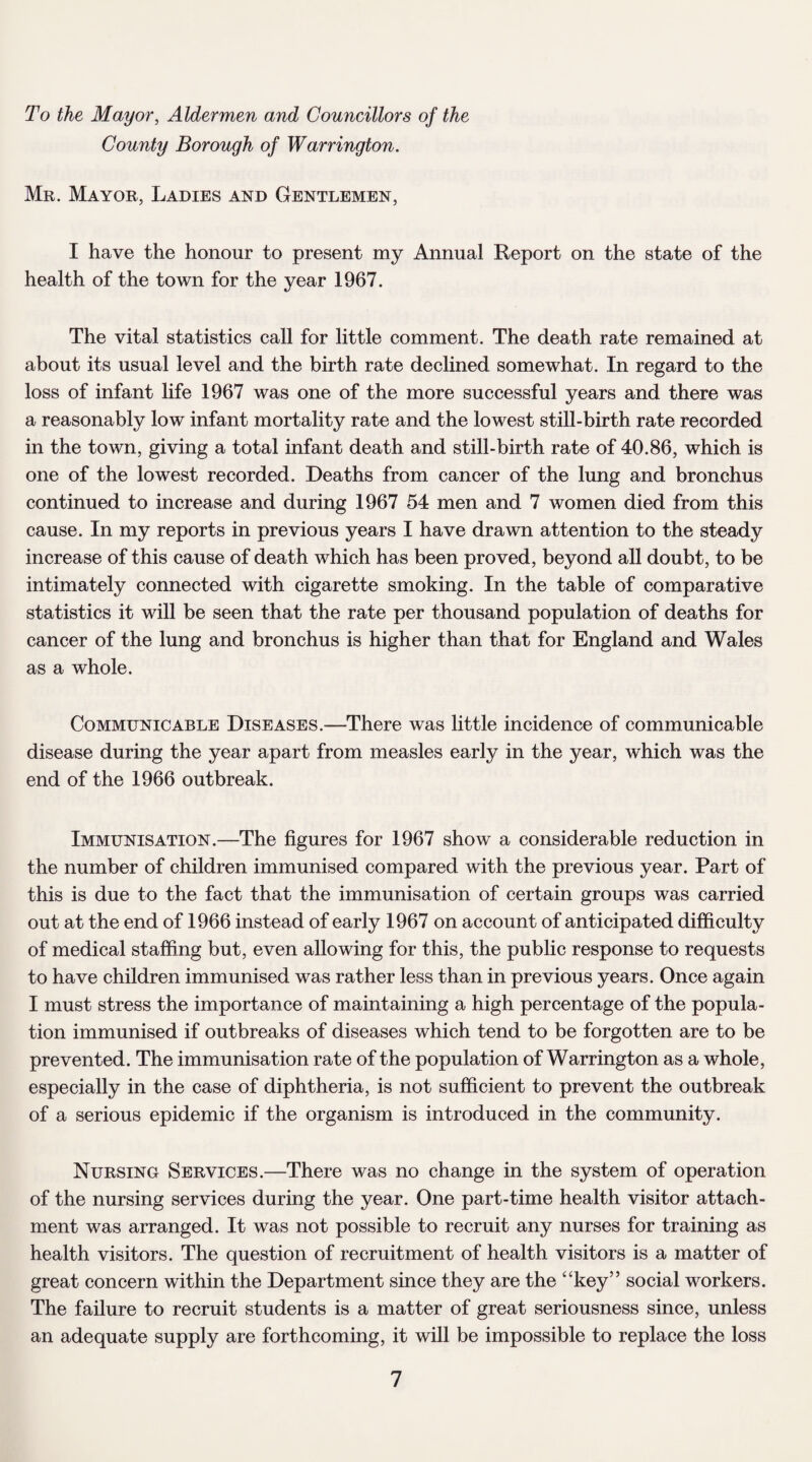 To the Mayor, Aldermen and Councillors of the County Borough of Warrington. Mr. Mayor, Ladies and Gentlemen, I have the honour to present my Annual Report on the state of the health of the town for the year 1967. The vital statistics call for little comment. The death rate remained at about its usual level and the birth rate declined somewhat. In regard to the loss of infant life 1967 was one of the more successful years and there was a reasonably low infant mortality rate and the lowest still-birth rate recorded in the town, giving a total infant death and still-birth rate of 40.86, which is one of the lowest recorded. Deaths from cancer of the lung and bronchus continued to increase and during 1967 54 men and 7 women died from this cause. In my reports in previous years I have drawn attention to the steady increase of this cause of death which has been proved, beyond all doubt, to be intimately connected with cigarette smoking. In the table of comparative statistics it will be seen that the rate per thousand population of deaths for cancer of the lung and bronchus is higher than that for England and Wales as a whole. Communicable Diseases.—There was little incidence of communicable disease during the year apart from measles early in the year, which was the end of the 1966 outbreak. Immunisation.—The figures for 1967 show a considerable reduction in the number of children immunised compared with the previous year. Part of this is due to the fact that the immunisation of certain groups was carried out at the end of 1966 instead of early 1967 on account of anticipated difficulty of medical staffing but, even allowing for this, the public response to requests to have children immunised was rather less than in previous years. Once again I must stress the importance of maintaining a high percentage of the popula¬ tion immunised if outbreaks of diseases which tend to be forgotten are to be prevented. The immunisation rate of the population of Warrington as a whole, especially in the case of diphtheria, is not sufficient to prevent the outbreak of a serious epidemic if the organism is introduced in the community. Nursing Services.—There was no change in the system of operation of the nursing services during the year. One part-time health visitor attach¬ ment was arranged. It was not possible to recruit any nurses for training as health visitors. The question of recruitment of health visitors is a matter of great concern within the Department since they are the “key” social workers. The failure to recruit students is a matter of great seriousness since, unless an adequate supply are forthcoming, it will be impossible to replace the loss