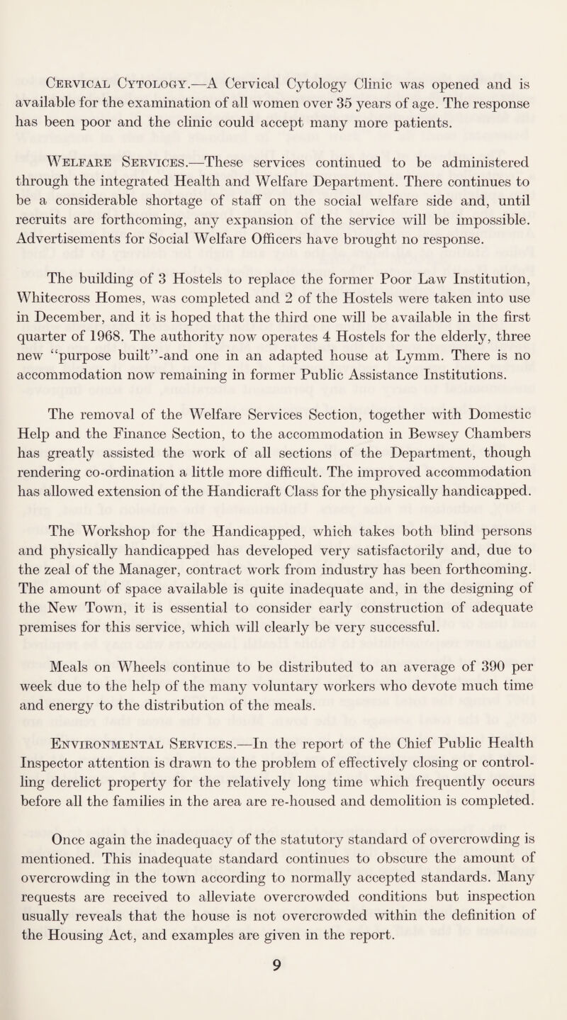 Cervical Cytology.—A Cervical Cytology Clinic was opened and is available for the examination of all women over 35 years of age. The response has been poor and the clinic could accept many more patients. Welfare Services.—These services continued to be administered through the integrated Health and Welfare Department. There continues to be a considerable shortage of staff on the social welfare side and, until recruits are forthcoming, any expansion of the service will be impossible. Advertisements for Social Welfare Officers have brought no response. The building of 3 Hostels to replace the former Poor Law Institution, Whitecross Homes, was completed and 2 of the Hostels were taken into use in December, and it is hoped that the third one will be available in the first quarter of 1968. The authority now operates 4 Hostels for the elderly, three new e‘purpose built”-and one in an adapted house at Lymm. There is no accommodation now remaining in former Public Assistance Institutions. The removal of the Welfare Services Section, together with Domestic Help and the Finance Section, to the accommodation in Bewsey Chambers has greatly assisted the work of all sections of the Department, though rendering co-ordination a little more difficult. The improved accommodation has allowed extension of the Handicraft Class for the physically handicapped. The Workshop for the Handicapped, which takes both blind persons and physically handicapped has developed very satisfactorily and, due to the zeal of the Manager, contract work from industry has been forthcoming. The amount of space available is quite inadequate and, in the designing of the New Town, it is essential to consider early construction of adequate premises for this service, which will clearly be very successful. Meals on Wheels continue to be distributed to an average of 390 per week due to the help of the many voluntary workers who devote much time and energy to the distribution of the meals. Environmental Services.—In the report of the Chief Public Health Inspector attention is drawn to the problem of effectively closing or control¬ ling derelict property for the relatively long time which frequently occurs before all the families in the area are re-housed and demolition is completed. Once again the inadequacy of the statutoiy standard of overcrowding is mentioned. This inadequate standard continues to obscure the amount of overcrowding in the town according to normally accepted standards. Many requests are received to alleviate overcrowded conditions but inspection usually reveals that the house is not overcrowded within the definition of the Housing Act, and examples are given in the report.