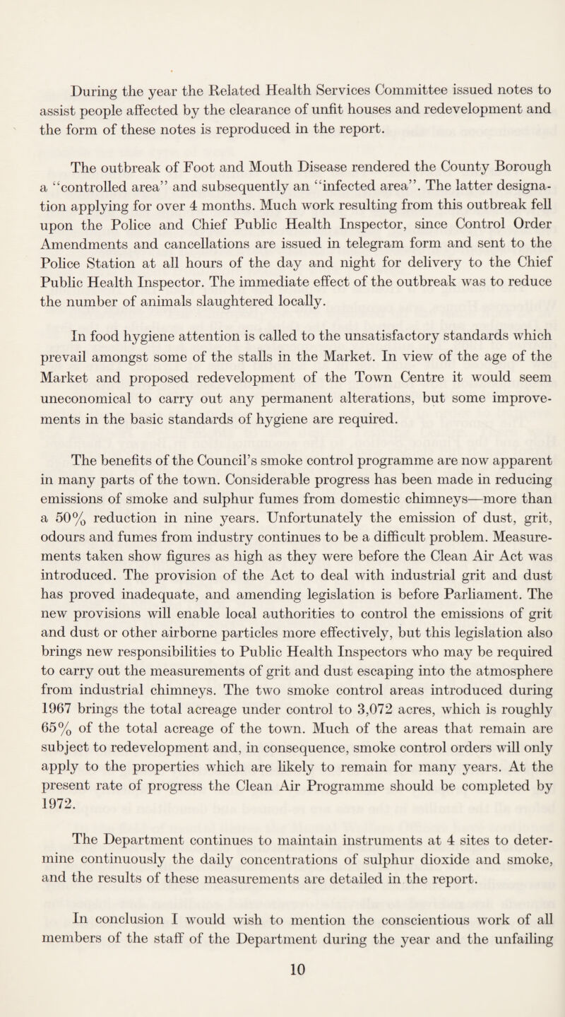 During the year the Related Health Services Committee issued notes to assist people affected by the clearance of unfit houses and redevelopment and the form of these notes is reproduced in the report. The outbreak of Foot and Mouth Disease rendered the County Borough a “controlled area” and subsequently an “infected area”. The latter designa¬ tion applying for over 4 months. Much work resulting from this outbreak fell upon the Police and Chief Public Health Inspector, since Control Order Amendments and cancellations are issued in telegram form and sent to the Police Station at all hours of the day and night for delivery to the Chief Public Health Inspector. The immediate effect of the outbreak was to reduce the number of animals slaughtered locally. In food hygiene attention is called to the unsatisfactory standards which prevail amongst some of the stalls in the Market. In view of the age of the Market and proposed redevelopment of the Town Centre it would seem uneconomical to carry out any permanent alterations, but some improve¬ ments in the basic standards of hygiene are required. The benefits of the Council’s smoke control programme are now apparent in many parts of the town. Considerable progress has been made in reducing emissions of smoke and sulphur fumes from domestic chimneys—more than a 50% reduction in nine years. Unfortunately the emission of dust, grit, odours and fumes from industry continues to be a difficult problem. Measure¬ ments taken show figures as high as they were before the Clean Air Act was introduced. The provision of the Act to deal with industrial grit and dust has proved inadequate, and amending legislation is before Parliament. The new provisions will enable local authorities to control the emissions of grit and dust or other airborne particles more effectively, but this legislation also brings new responsibilities to Public Health Inspectors who may be required to carry out the measurements of grit and dust escaping into the atmosphere from industrial chimneys. The two smoke control areas introduced during 1967 brings the total acreage under control to 3,072 acres, which is roughly 65% of the total acreage of the town. Much of the areas that remain are subject to redevelopment and, in consequence, smoke control orders will only apply to the properties which are likely to remain for many years. At the present rate of progress the Clean Air Programme should be completed by 1972. The Department continues to maintain instruments at 4 sites to deter¬ mine continuously the daily concentrations of sulphur dioxide and smoke, and the results of these measurements are detailed in the report. In conclusion I would wish to mention the conscientious work of all members of the staff of the Department during the year and the unfailing