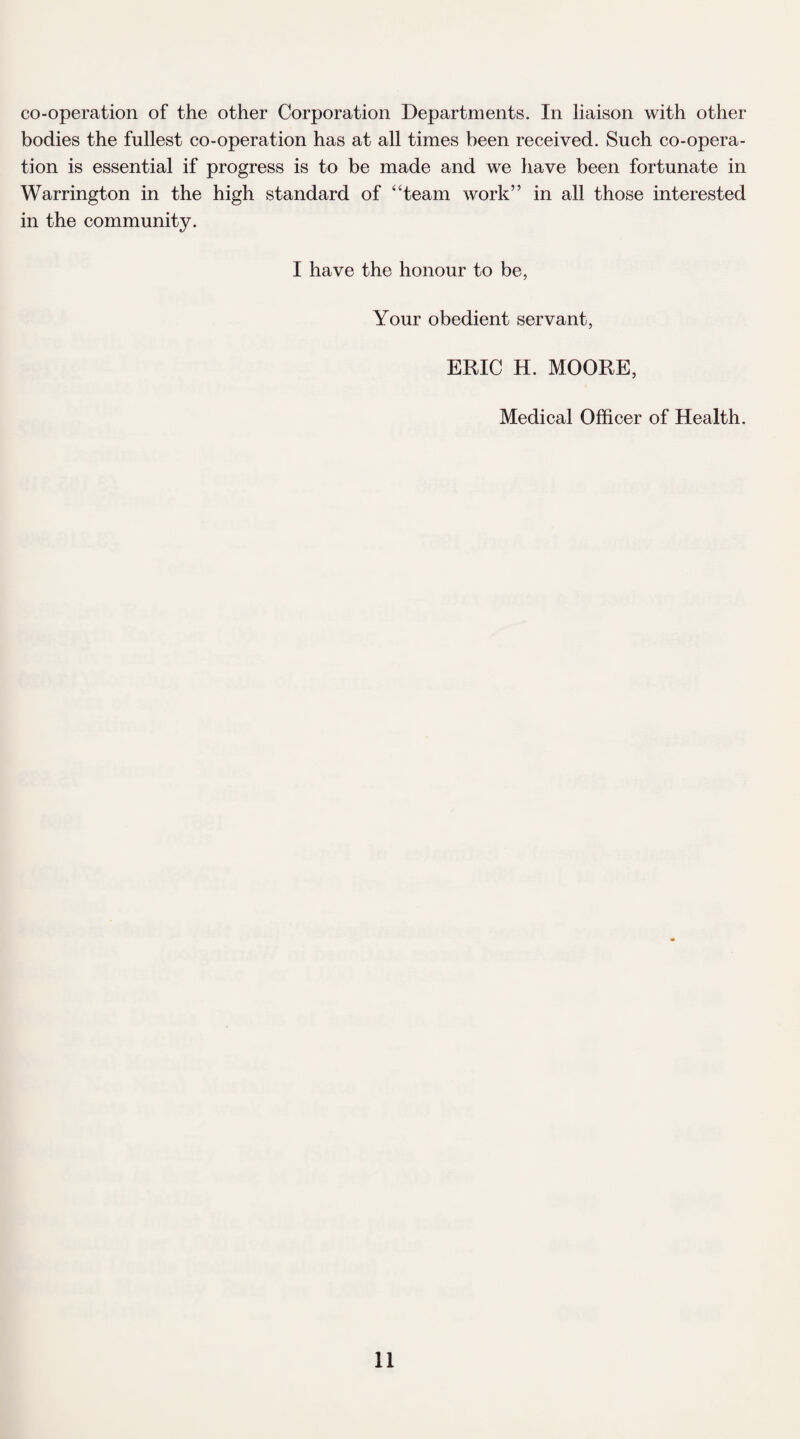 co-operation of the other Corporation Departments. In liaison with other bodies the fullest co-operation has at all times been received. Such co-opera¬ tion is essential if progress is to be made and we have been fortunate in Warrington in the high standard of “team work” in all those interested in the community. I have the honour to be, Your obedient servant, ERIC H. MOORE, Medical Officer of Health.