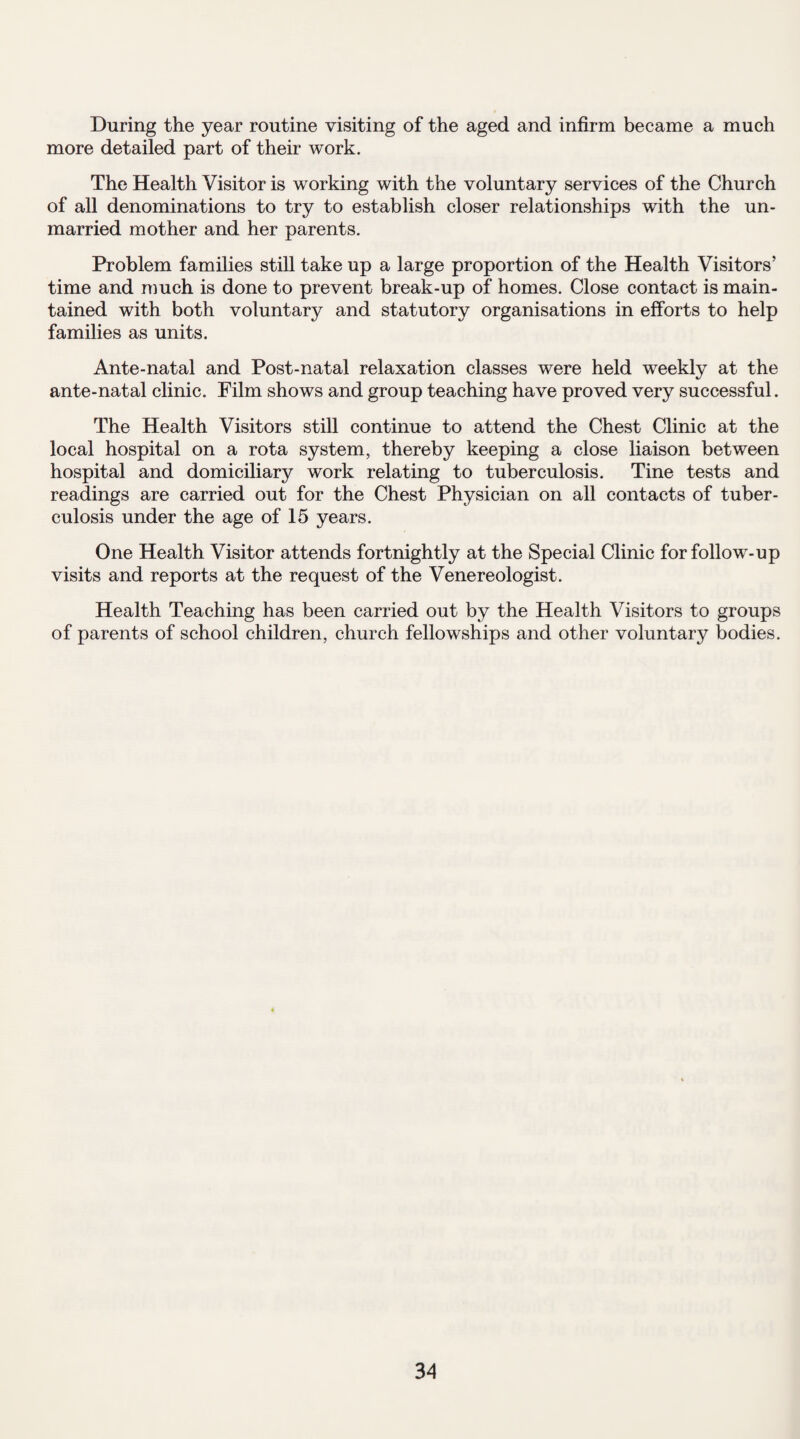 During the year routine visiting of the aged and infirm became a much more detailed part of their work. The Health Visitor is working with the voluntary services of the Church of all denominations to try to establish closer relationships with the un¬ married mother and her parents. Problem families still take up a large proportion of the Health Visitors’ time and much is done to prevent break-up of homes. Close contact is main¬ tained with both voluntary and statutory organisations in efforts to help families as units. Ante-natal and Post-natal relaxation classes were held weekly at the ante-natal clinic. Film shows and group teaching have proved very successful. The Health Visitors still continue to attend the Chest Clinic at the local hospital on a rota system, thereby keeping a close liaison between hospital and domiciliary work relating to tuberculosis. Tine tests and readings are carried out for the Chest Physician on all contacts of tuber¬ culosis under the age of 15 years. One Health Visitor attends fortnightly at the Special Clinic for follow-up visits and reports at the request of the Venereologist. Health Teaching has been carried out by the Health Visitors to groups of parents of school children, church fellowships and other voluntary bodies.