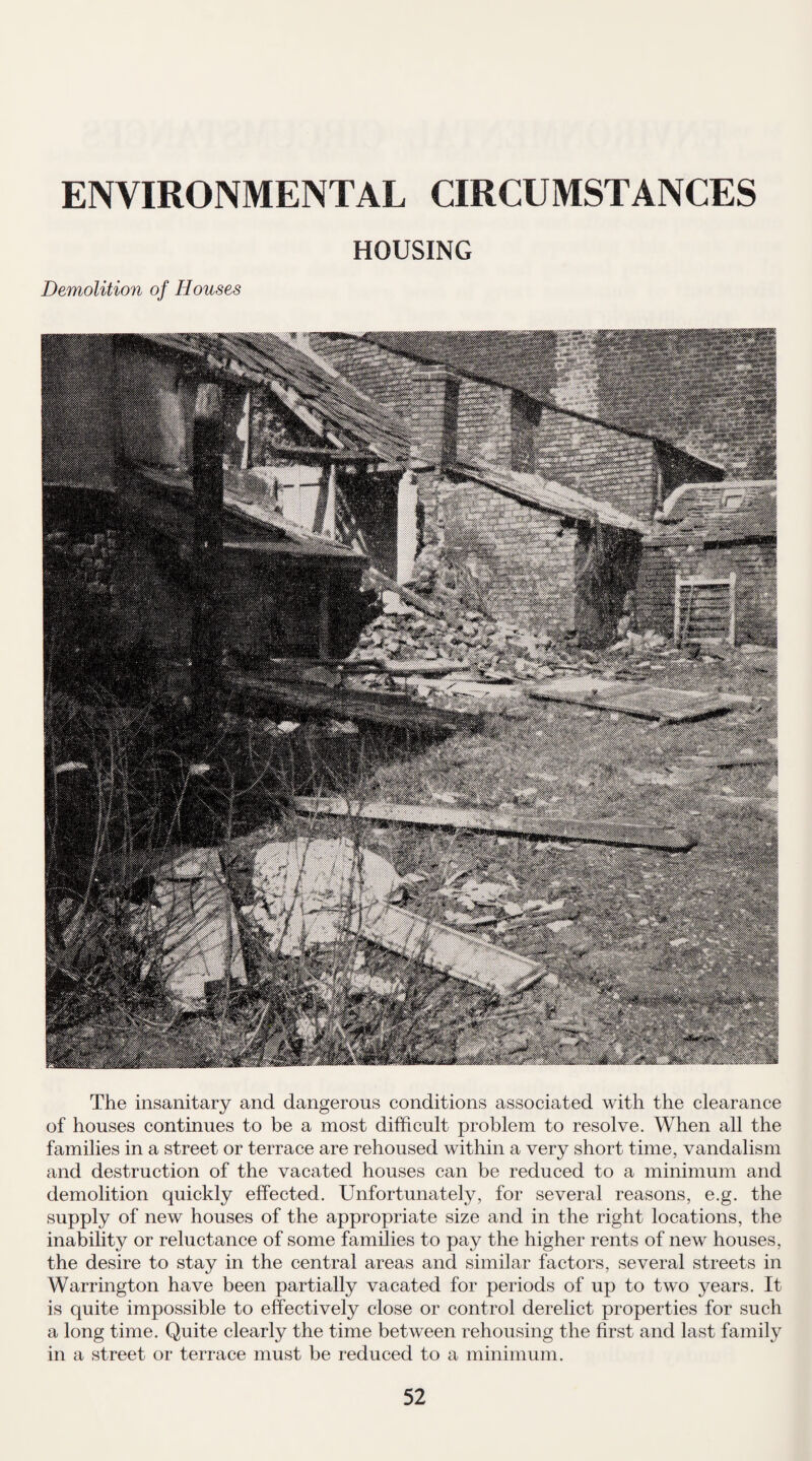 HOUSING Demolition of Houses The insanitary and dangerous conditions associated with the clearance of houses continues to be a most difficult problem to resolve. When all the families in a street or terrace are rehoused within a very short time, vandalism and destruction of the vacated houses can be reduced to a minimum and demolition quickly effected. Unfortunately, for several reasons, e.g. the supply of new houses of the appropriate size and in the right locations, the inability or reluctance of some families to pay the higher rents of new houses, the desire to stay in the central areas and similar factors, several streets in Warrington have been partially vacated for periods of up to two j^ears. It is quite impossible to effectively close or control derelict properties for such a long time. Quite clearly the time between rehousing the first and last family in a street or terrace must be reduced to a minimum.