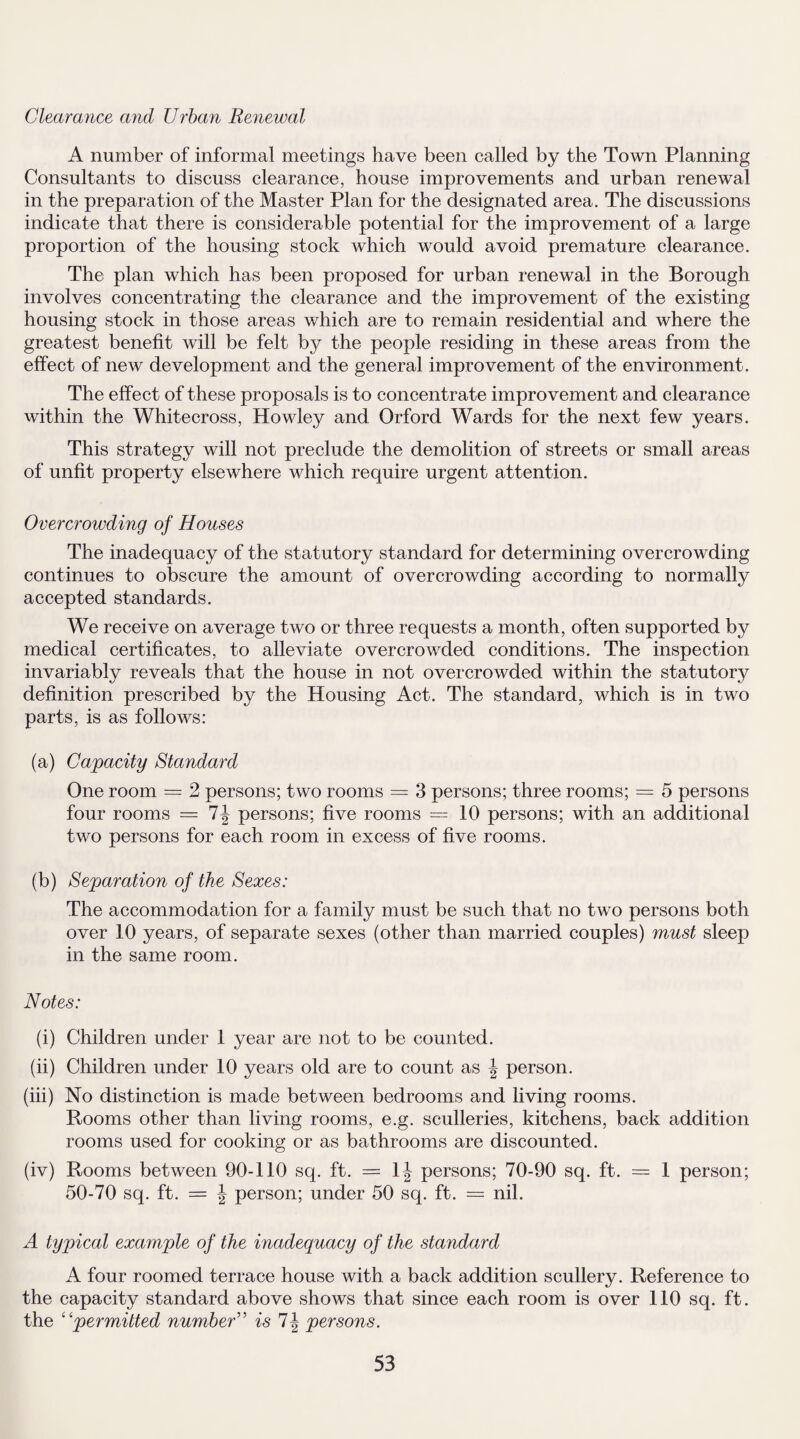 Clearance and Urban Renewal A number of informal meetings have been called by the Town Planning Consultants to discuss clearance, house improvements and urban renewal in the preparation of the Master Plan for the designated area. The discussions indicate that there is considerable potential for the improvement of a large proportion of the housing stock which would avoid premature clearance. The plan which has been proposed for urban renewal in the Borough involves concentrating the clearance and the improvement of the existing housing stock in those areas which are to remain residential and where the greatest benefit will be felt by the people residing in these areas from the effect of new development and the general improvement of the environment. The effect of these proposals is to concentrate improvement and clearance within the Whitecross, Howley and Orford Wards for the next few years. This strategy will not preclude the demolition of streets or small areas of unfit property elsewhere which require urgent attention. Overcrowding of Houses The inadequacy of the statutory standard for determining overcrowding continues to obscure the amount of overcrowding according to normally accepted standards. We receive on average two or three requests a month, often supported by medical certificates, to alleviate overcrowded conditions. The inspection invariably reveals that the house in not overcrowded within the statutory definition prescribed by the Housing Act. The standard, which is in two parts, is as follows: (a) Capacity Standard One room = 2 persons; two rooms = 3 persons; three rooms; = 5 persons four rooms = 7J persons; five rooms =10 persons; with an additional two persons for each room in excess of five rooms. (b) Separation of the Sexes: The accommodation for a family must be such that no two persons both over 10 years, of separate sexes (other than married couples) must sleep in the same room. Notes: (i) Children under 1 year are not to be counted. (ii) Children under 10 years old are to count as \ person. (iii) No distinction is made between bedrooms and living rooms. Rooms other than living rooms, e.g. sculleries, kitchens, back addition rooms used for cooking or as bathrooms are discounted. (iv) Rooms between 90-110 sq. ft. = 1| persons; 70-90 sq. ft. = 1 person; 50-70 sq. ft. = \ person; under 50 sq. ft. = nil. A typical example of the inadequacy of the standard A four roomed terrace house with a back addition scullery. Reference to the capacity standard above shows that since each room is over 110 sq. ft. the “permitted number” is *1\ persons.