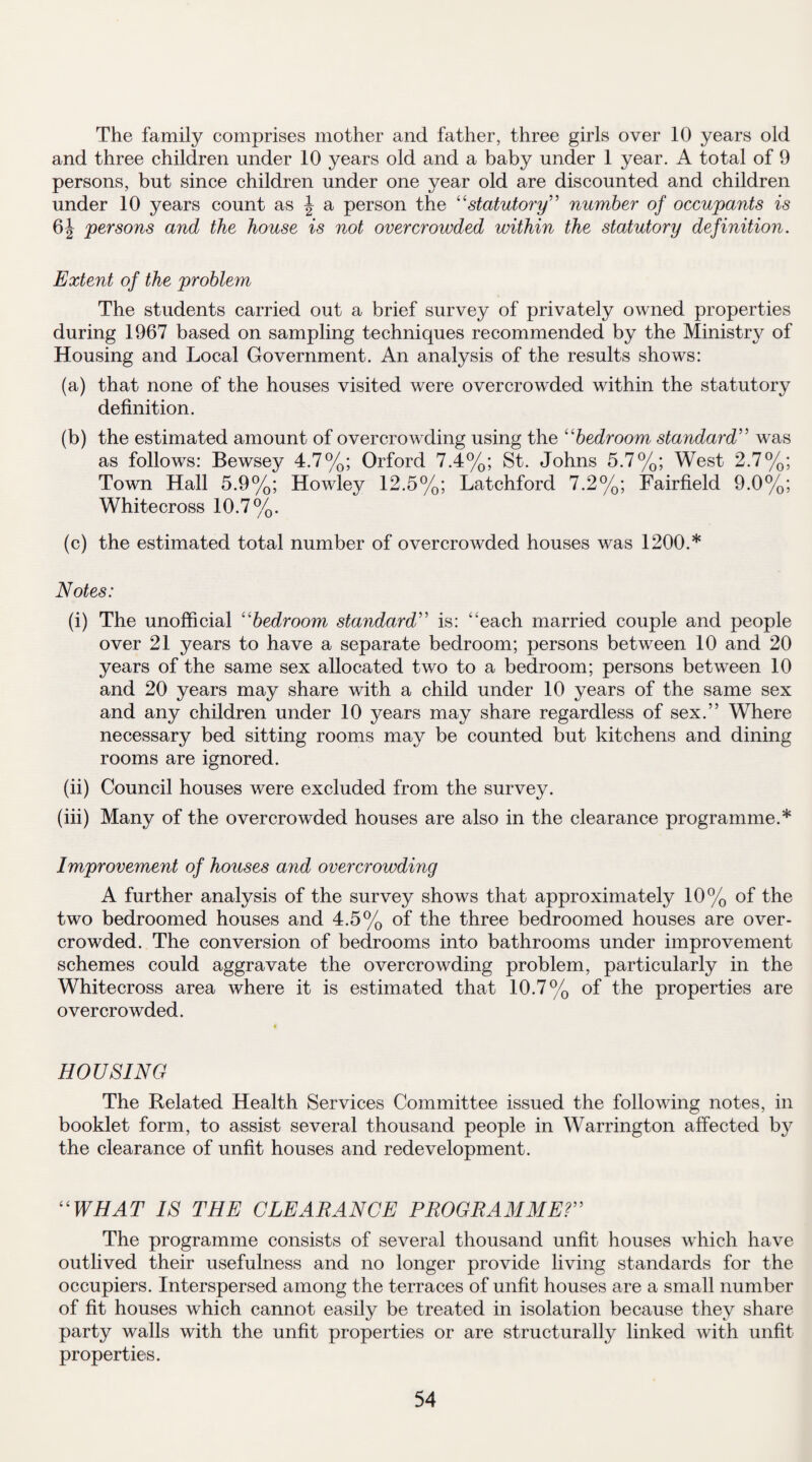 The family comprises mother and father, three girls over 10 years old and three children under 10 years old and a baby under 1 year. A total of 9 persons, but since children under one year old are discounted and children under 10 years count as \ a person the “statutory” number of occupants is 6| persons and the house is not overcrowded within the statutory definition. Extent of the problem The students carried out a brief survey of privately owned properties during 1967 based on sampling techniques recommended by the Ministry of Housing and Local Government. An analysis of the results shows: (a) that none of the houses visited were overcrowded within the statutory definition. (b) the estimated amount of overcrowding using the “bedroom standard” was as follows: Bewsey 4.7%; Orford 7.4%; St. Johns 5.7%; West 2.7%; Town Hall 5.9%; Howley 12.5%; Latchford 7.2%; Fairfield 9.0%; Whitecross 10.7%. (c) the estimated total number of overcrowded houses was 1200.* Notes: (i) The unofficial “bedroom standard” is: “each married couple and people over 21 years to have a separate bedroom; persons between 10 and 20 years of the same sex allocated two to a bedroom; persons between 10 and 20 years may share with a child under 10 years of the same sex and any children under 10 years may share regardless of sex.” Where necessary bed sitting rooms may be counted but kitchens and dining rooms are ignored. (ii) Council houses were excluded from the survey. (iii) Many of the overcrowded houses are also in the clearance programme.* Improvement of houses and overcrowding A further analysis of the survey shows that approximately 10% of the two bedroomed houses and 4.5% of the three bedroomed houses are over¬ crowded. The conversion of bedrooms into bathrooms under improvement schemes could aggravate the overcrowding problem, particularly in the Whitecross area where it is estimated that 10.7% of the properties are overcrowded. HOUSING The Related Health Services Committee issued the following notes, in booklet form, to assist several thousand people in Warrington affected by the clearance of unfit houses and redevelopment. “WHAT IS THE CLEARANCE PROGRAMME?” The programme consists of several thousand unfit houses which have outlived their usefulness and no longer provide living standards for the occupiers. Interspersed among the terraces of unfit houses are a small number of fit houses which cannot easily be treated in isolation because they share party walls with the unfit properties or are structurally linked with unfit properties.