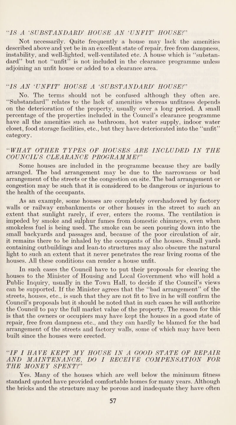 “IS A ‘SUBSTANDARD’ HOUSE AN ‘UNFIT HOUSE?” Not necessarily. Quite frequently a house may lack the amenities described above and yet be in an excellent state of repair, free from dampness, instability, and well-lighted, well-ventilated etc. A house which is 4‘substan¬ dard” but not “unfit” is not included in the clearance programme unless adjoining an unfit house or added to a clearance area. “IS AN ‘UNFIT HOUSE A ‘SUBSTANDARD’ HOUSE?” No. The terms should not be confused although they often are. “Substandard” relates to the lack of amenities whereas unfitness depends on the deterioration of the property, usually over a long period. A small percentage of the properties included in the Council’s clearance programme have all the amenities such as bathroom, hot water supply, indoor water closet, food storage facilities, etc., but they have deteriorated into the “unfit” category. “WHAT OTHER TYPES OF HOUSES ARE INCLUDED IN THE COUNCILS CLEARANCE PROGRAMME?” Some houses are included in the programme because they are badly arranged. The bad arrangement may be due to the narrowness or bad arrangement of the streets or the congestion on site. The bad arrangement or congestion may be such that it is considered to be dangerous or injurious to the health of the occupants. As an example, some houses are completely overshadowed by factory walls or railway embankments or other houses in the street to such an extent that sunlight rarely, if ever, enters the rooms. The ventilation is impeded by smoke and sulphur fumes from domestic chimneys, even when smokeless fuel is being used. The smoke can be seen pouring down into the small backyards and passages and, because of the poor circulation of air, it remains there to be inhaled by the occupants of the houses. Small yards containing outbuildings and lean-to structures may also obscure the natural light to such an extent that it never penetrates the rear living rooms of the houses. All these conditions can render a house unfit. In such cases the Council have to put their proposals for clearing the houses to the Minister of Housing and Local Government who will hold a Public Inquiry, usually in the Town Hall, to decide if the Council’s views can be supported. If the Minister agrees that the “bad arrangement” of the streets, houses, etc., is such that they are not fit to live in he will confirm the Council’s proposals but it should be noted that in such cases he will authorize the Council to pay the full market value of the property. The reason for this is that the owners or occupiers may have kept the houses in a good state of repair, free from dampness etc., and they can hardly be blamed for the bad arrangement of the streets and factory walls, some of which may have been built since the houses were erected. “IF I HAVE KEPT MY HOUSE IN A GOOD STATE OF REPAIR AND MAINTENANCE, DO I RECEIVE COMPENSATION FOR THE MONEY SPENT?” Yes. Many of the houses which are well below the minimum fitness standard quoted have provided comfortable homes for many years. Although the bricks and the structure may be porous and inadequate they have often