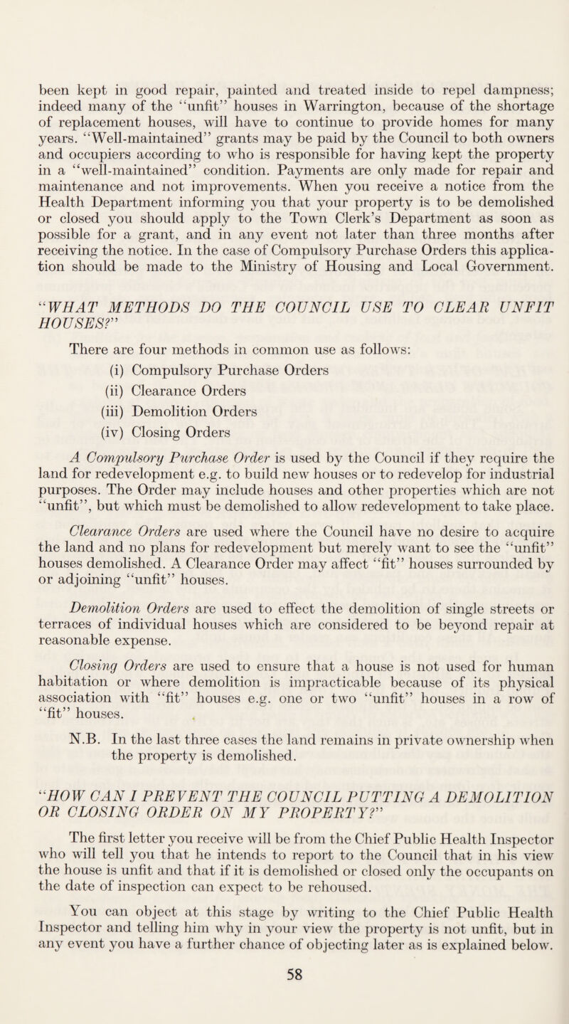 been kept in good repair, painted and treated inside to repel dampness; indeed many of the “unfit” houses in Warrington, because of the shortage of replacement houses, will have to continue to provide homes for many years. “Well-maintained” grants may be paid by the Council to both owners and occupiers according to who is responsible for having kept the property in a “well-maintained” condition. Payments are only made for repair and maintenance and not improvements. When you receive a notice from the Health Department informing you that your property is to be demolished or closed you should apply to the Town Clerk’s Department as soon as possible for a grant, and in any event not later than three months after receiving the notice. In the case of Compulsory Purchase Orders this applica¬ tion should be made to the Ministry of Housing and Local Government. “WHAT METHODS DO THE COUNCIL USE TO CLEAR UNFIT HOUSES? There are four methods in common use as follows: (i) Compulsory Purchase Orders (ii) Clearance Orders (iii) Demolition Orders (iv) Closing Orders A Compulsory Purchase Order is used by the Council if they require the land for redevelopment e.g. to build new houses or to redevelop for industrial purposes. The Order may include houses and other properties which are not “unfit”, but which must be demolished to allow redevelopment to take place. Clearance Orders are used where the Council have no desire to acquire the land and no plans for redevelopment but merely want to see the “unfit” houses demolished. A Clearance Order may affect “fit” houses surrounded by or adjoining “unfit” houses. Demolition Orders are used to effect the demolition of single streets or terraces of individual houses which are considered to be beyond repair at reasonable expense. Closing Orders are used to ensure that a house is not used for human habitation or where demolition is impracticable because of its physical association with “fit” houses e.g. one or two “unfit” houses in a row of “fit” houses. N.B. In the last three cases the land remains in private ownership when the property is demolished. ' HOW CAN I PREVENT THE COUNCIL PUTTING A DEMOLITION OR CLOSING ORDER ON MY PROPERTY?” The first letter you receive will be from the Chief Public Health Inspector who will tell you that he intends to report to the Council that in his view the house is unfit and that if it is demolished or closed only the occupants on the date of inspection can expect to be rehoused. You can object at this stage by writing to the Chief Public Health Inspector and telling him why in your view the property is not unfit, but in any event you have a further chance of objecting later as is explained below.