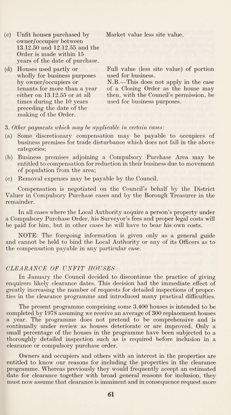 (c) Unfit houses purchased by owner/occupier between 13.12.50 and 12.12.55 and the Order is made within 15 years of the date of purchase. (d) Houses used partly or wholly for business purposes by owner/occupiers or tenants for more than a year either on 13.12.55 or at all times during the 10 years preceding the date of the making of the Order. 3. Other 'payments ivhich may be applicable in certain cases: (a) Some discretionary compensation may be payable to occupiers of business premises for trade disturbance which does not fall in the above categories; (b) Business premises adjoining a Compulsory Purchase Area may be entitled to compensation for reduction in their business due to movement of population from the area; (c) Removal expenses may be payable by the Council. Compensation is negotiated on the Council’s behalf by the District Valuer in Compulsory Purchase cases and by the Borough Treasurer in the remainder. In all cases where the Local Authority acquire a person’s property under a Compulsory Purchase Order, his Surveyor’s fees and proper legal costs will be paid for him, but in other cases he will have to bear his own costs. NOTE: The foregoing information is given only as a general guide and cannot be held to bind the Local Authority or any of its Officers as to the compensation payable in any particular case. Market value less site value. Full value (less site value) of portion used for business. N.B.—This does not apply in the case of a Closing Order as the house may then, with the Council’s permission, be used for business purposes. CLEARANCE OF UNFIT HOUSES In January the Council decided to discontinue the practice of giving enquirers likely clearance dates. This decision had the immediate effect of greatly increasing the number of requests for detailed inspections of proper¬ ties in the clearance programme and introduced many practical difficulties. The present programme comprising some 3,400 houses is intended to be completed by 1978 assuming we receive an average of 300 replacement houses a year. The programme does not pretend to be comprehensive and is continually under review as houses deteriorate or are improved. Only a small percentage of the houses in the programme have been subjected to a thoroughly detailed inspection such as is required before inclusion in a clearance or compulsory purchase order. Owners and occupiers and others with an interest in the properties are entitled to know our reasons for including the properties in the clearance programme. Whereas previously they would frequently accept an estimated date for clearance together with broad general reasons for inclusion, they must now assume that clearance is imminent and in consequence request more