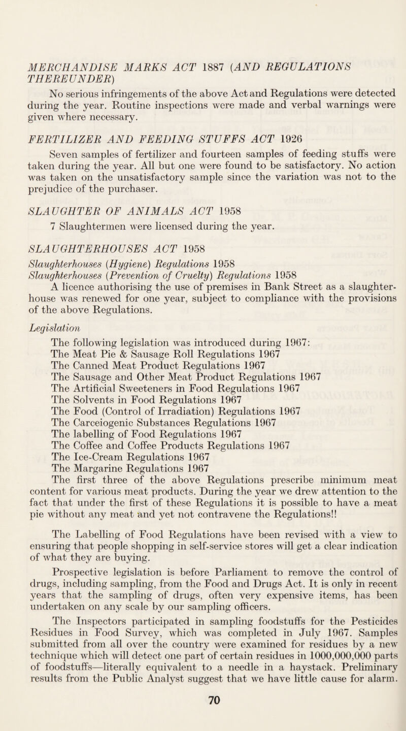 MERCHANDISE MARKS ACT 1887 (AND REGULATIONS THEREUNDER) No serious infringements of the above Act and Regulations were detected during the year. Routine inspections were made and verbal warnings were given where necessary. FERTILIZER AND FEEDING STUFFS ACT 1926 Seven samples of fertilizer and fourteen samples of feeding stuffs were taken during the year. All but one were found to be satisfactory. No action was taken on the unsatisfactory sample since the variation was not to the prejudice of the purchaser. SLAUGHTER OF ANIMALS ACT 1958 7 Slaughtermen were licensed during the year. SLAUGHTERHOUSES ACT 1958 Slaughterhouses (Hygiene) Regulations 1958 Slaughterhouses (Prevention of Cruelty) Regulations 1958 A licence authorising the use of premises in Bank Street as a slaughter¬ house was renewed for one year, subject to compliance with the provisions of the above Regulations. Legislation The following legislation was introduced during 1967: The Meat Pie & Sausage Roll Regulations 1967 The Canned Meat Product Regulations 1967 The Sausage and Other Meat Product Regulations 1967 The Artificial Sweeteners in Food Regulations 1967 The Solvents in Food Regulations 1967 The Food (Control of Irradiation) Regulations 1967 The Carceiogenic Substances Regulations 1967 The labelling of Food Regulations 1967 The Coffee and Coffee Products Regulations 1967 The Ice-Cream Regulations 1967 The Margarine Regulations 1967 The first three of the above Regulations prescribe minimum meat content for various meat products. During the year we drew attention to the fact that under the first of these Regulations it is possible to have a meat pie without any meat and yet not contravene the Regulations!! The Labelling of Food Regulations have been revised with a view to ensuring that people shopping in self-service stores will get a clear indication of what they are buying. Prospective legislation is before Parliament to remove the control of drugs, including sampling, from the Food and Drugs Act. It is only in recent years that the sampling of drugs, often very expensive items, has been undertaken on any scale by our sampling officers. The Inspectors participated in sampling foodstuffs for the Pesticides Residues in Food Survey, which was completed in July 1967. Samples submitted from all over the country were examined for residues by a new technique which will detect one part of certain residues in 1000,000,000 parts of foodstuffs—literally equivalent to a needle in a haystack. Preliminary results from the Public Analyst suggest that we have little cause for alarm.