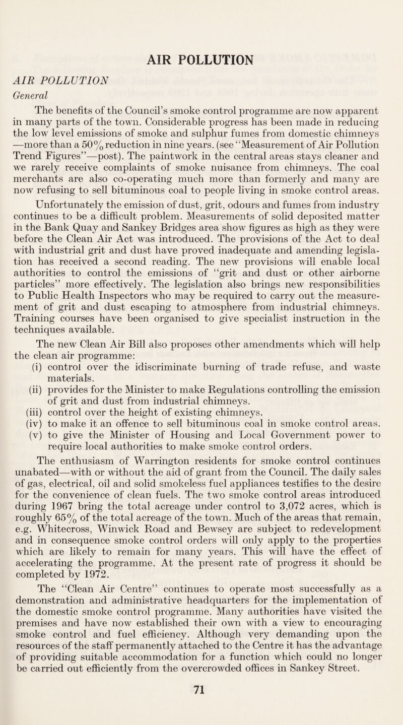 AIR POLLUTION AIR POLLUTION General The benefits of the Council’s smoke control programme are now apparent in many parts of the town. Considerable progress has been made in reducing the low level emissions of smoke and sulphur fumes from domestic chimneys —more than a 50% reduction in nine years, (see “Measurement of Air Pollution Trend Figures”—post). The paintwork in the central areas stays cleaner and we rarely receive complaints of smoke nuisance from chimneys. The coal merchants are also co-operating much more than formerly and manjr are now refusing to sell bituminous coal to people living in smoke control areas. Unfortunately the emission of dust, grit, odours and fumes from industry continues to be a difficult problem. Measurements of solid deposited matter in the Bank Quay and Sankey Bridges area show figures as high as they were before the Clean Air Act was introduced. The provisions of the Act to deal with industrial grit and dust have proved inadequate and amending legisla¬ tion has received a second reading. The new provisions will enable local authorities to control the emissions of “grit and dust or other airborne particles” more effectively. The legislation also brings new responsibilities to Public Health Inspectors who may be required to carry out the measure¬ ment of grit and dust escaping to atmosphere from industrial chimneys. Training courses have been organised to give specialist instruction in the techniques available. The new Clean Air Bill also proposes other amendments which will help the clean air programme: (i) control over the idiscriminate burning of trade refuse, and waste materials. (ii) provides for the Minister to make Regulations controlling the emission of grit and dust from industrial chimneys. (iii) control over the height of existing chimneys. (iv) to make it an offence to sell bituminous coal in smoke control areas. (v) to give the Minister of Housing and Local Government power to require local authorities to make smoke control orders. The enthusiasm of Warrington residents for smoke control continues unabated—with or without the aid of grant from the Council. The daily sales of gas, electrical, oil and solid smokeless fuel appliances testifies to the desire for the convenience of clean fuels. The two smoke control areas introduced during 1967 bring the total acreage under control to 3,072 acres, which is roughly 65% of the total acreage of the town. Much of the areas that remain, e.g. Whitecross, Win wick Road and Bewsey are subject to redevelopment and in consequence smoke control orders will only apply to the properties which are likely to remain for many years. This will have the effect of accelerating the programme. At the present rate of progress it should be completed by 1972. The “Clean Air Centre” continues to operate most successfully as a demonstration and administrative headquarters for the implementation of the domestic smoke control programme. Many authorities have visited the premises and have now established their own with a view to encouraging smoke control and fuel efficiency. Although very demanding upon the resources of the staff permanently attached to the Centre it has the advantage of providing suitable accommodation for a function which could no longer be carried out efficiently from the overcrowded offices in Sankey Street.