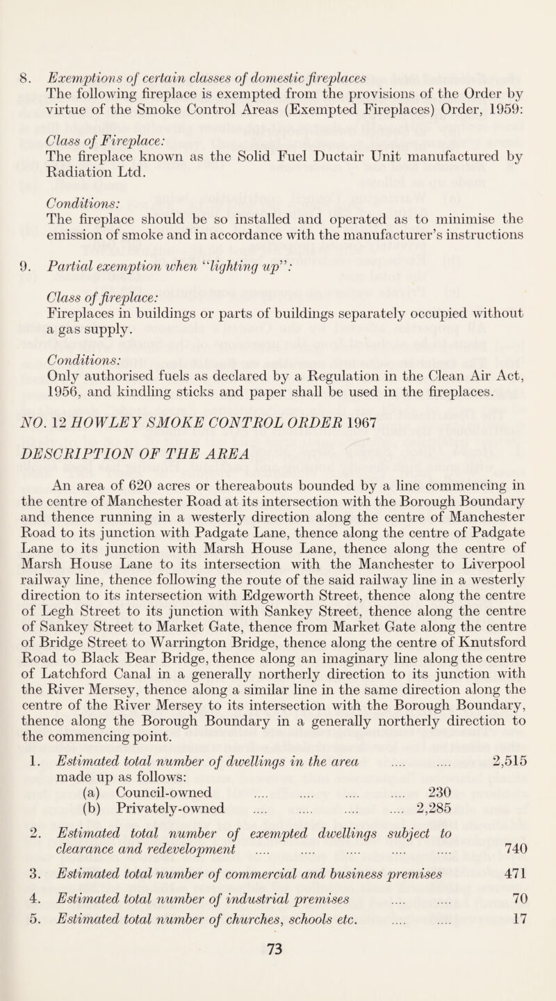 8. Exemptions of certain classes of domestic fireplaces The following fireplace is exempted from the provisions of the Order by virtue of the Smoke Control Areas (Exempted Fireplaces) Order, 1959: Class of Fireplace: The fireplace known as the Solid Fuel Ductair Unit manufactured by Radiation Ltd. Conditions: The fireplace should be so installed and operated as to minimise the emission of smoke and in accordance with the manufacturer’s instructions 9. Partial exemption when “lighting up”: Class of fireplace: Fireplaces in buildings or parts of buildings separately occupied without a gas supply. Conditions: Only authorised fuels as declared by a Regulation in the Clean Air Act, 1956, and kindling sticks and paper shall be used in the fireplaces. NO. 12 ROWLEY SMOKE CONTROL ORDER 1967 DESCRIPTION OF THE AREA An area of 620 acres or thereabouts bounded by a line commencing in the centre of Manchester Road at its intersection with the Borough Boundary and thence running in a westerly direction along the centre of Manchester Road to its junction with Padgate Lane, thence along the centre of Padgate Lane to its junction with Marsh House Lane, thence along the centre of Marsh House Lane to its intersection with the Manchester to Liverpool railway line, thence following the route of the said railway line in a westerly direction to its intersection with Edgeworth Street, thence along the centre of Legh Street to its junction with Sankey Street, thence along the centre of Sankey Street to Market Gate, thence from Market Gate along the centre of Bridge Street to Warrington Bridge, thence along the centre of Knutsford Road to Black Bear Bridge, thence along an imaginary line along the centre of Latchford Canal in a generally northerly direction to its junction with the River Mersey, thence along a similar line in the same direction along the centre of the River Mersey to its intersection with the Borough Boundary, thence along the Borough Boundary in a generally northerly direction to the commencing point. 1. Estimated total number of dwellings in the area .... .... 2,515 made up as follows: (a) Council-owned .... .... .... .... 230 (b) Privately-owned .... .... .... .... 2,285 2. Estimated total number of exempted dwellings subject to clearance and redevelopment .... .... .... .... .... 740 3. Estimated total number of commercial and business premises 471 4. Estimated total number of industrial premises .... .... 70 5. Estimated total number of churches, schools etc. .... .... 17