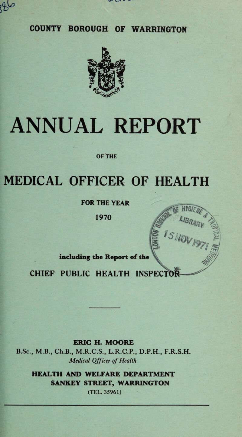 0* COUNTY BOROUGH OF WARRINGTON ANNUAL REPORT OF THE MEDICAL OFFICER OF HEALTH , FOR THE YEAR 1970 including the Report of the CHIEF PUBLIC HEALTH I ERIC H. MOORE B.Sc., M.B., Ch.B., M.R.C.S., L.R.C.P., D.P.H., F.R.S.H. Medical Officer of Health HEALTH AND WELFARE DEPARTMENT SANKEY STREET, WARRINGTON (TEL. 35961)