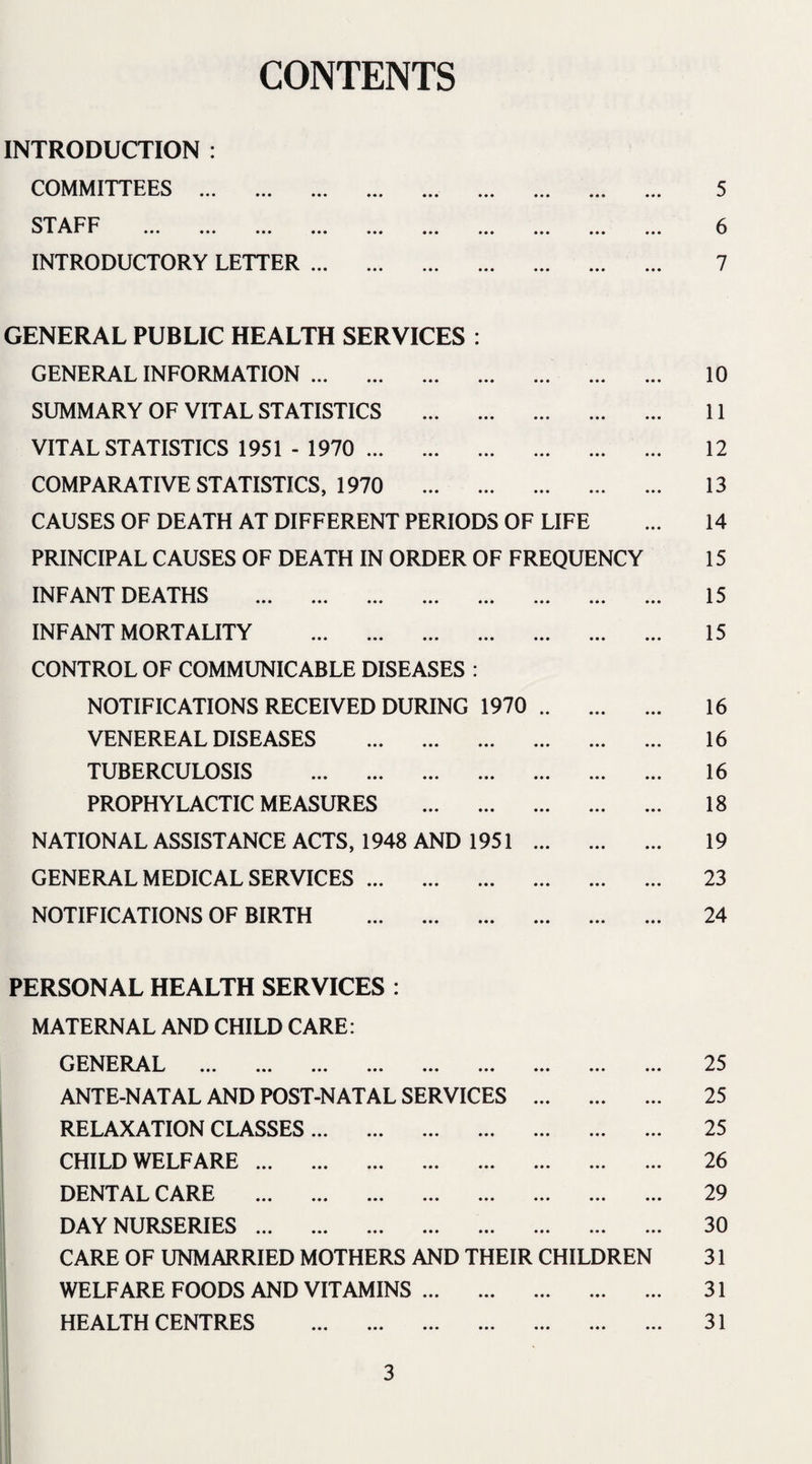 CONTENTS INTRODUCTION : COMMITTEES . • •• ••• • * 0 5 STAFF * iii * ••• ••• ••• ••• ••• 0 0 0 ••• ••• 6 INTRODUCTORY LETTER. • • • ••• • • • 7 GENERAL PUBLIC HEALTH SERVICES : GENERAL INFORMATION. • •• ••• 10 SUMMARY OF VITAL STATISTICS . • •• ••• ••• 11 VITAL STATISTICS 1951 - 1970 . • •• ••• ••• 12 COMPARATIVE STATISTICS, 1970 . • •• ••• • • • 13 CAUSES OF DEATH AT DIFFERENT PERIODS OF LIFE 14 PRINCIPAL CAUSES OF DEATH IN ORDER OF FREQUENCY 15 INFANT DEATHS . • • • ••• ••• 15 INFANT MORTALITY . • •• ••• ••• 15 CONTROL OF COMMUNICABLE DISEASES : NOTIFICATIONS RECEIVED DURING 1970 »• • • • • • • 16 VENEREAL DISEASES . • 00 00 0 000 16 TUBERCULOSIS . 0 0 0 0 0 0 0 0 0 16 PROPHYLACTIC MEASURES . 0 0 0 0 0 0 0 0 0 18 NATIONAL ASSISTANCE ACTS, 1948 AND 1951 0 0 0 0 0 0 0 0 0 19 GENERAL MEDICAL SERVICES. 0 0 0 0 0 0 0 0 0 23 NOTIFICATIONS OF BIRTH . 0 0 0 0 0 0 0 0 0 24 PERSONAL HEALTH SERVICES : MATERNAL AND CHILD CARE: GENERAL . 0 0 0 0 0 0 0 0 0 25 ANTE-NATAL AND POST-NATAL SERVICES 0 0 0 0 0 0 0 0 0 25 RELAXATION CLASSES. 0 0 0 0 0 0 0 0 0 25 CHILD WELFARE. 0 0 0 0 0 0 0 0 0 26 DENTAL CARE . 0 0 0 0 0 0 0 0 0 29 DAY NURSERIES. 0 0 0 0 0 0 0 0 0 30 CARE OF UNMARRIED MOTHERS AND THEIR CHILDREN 31 WELFARE FOODS AND VITAMINS. 0 0 0 0 0 0 0 0 0 31 HEALTH CENTRES . 0 0 0 0 0 0 0 0 0 31