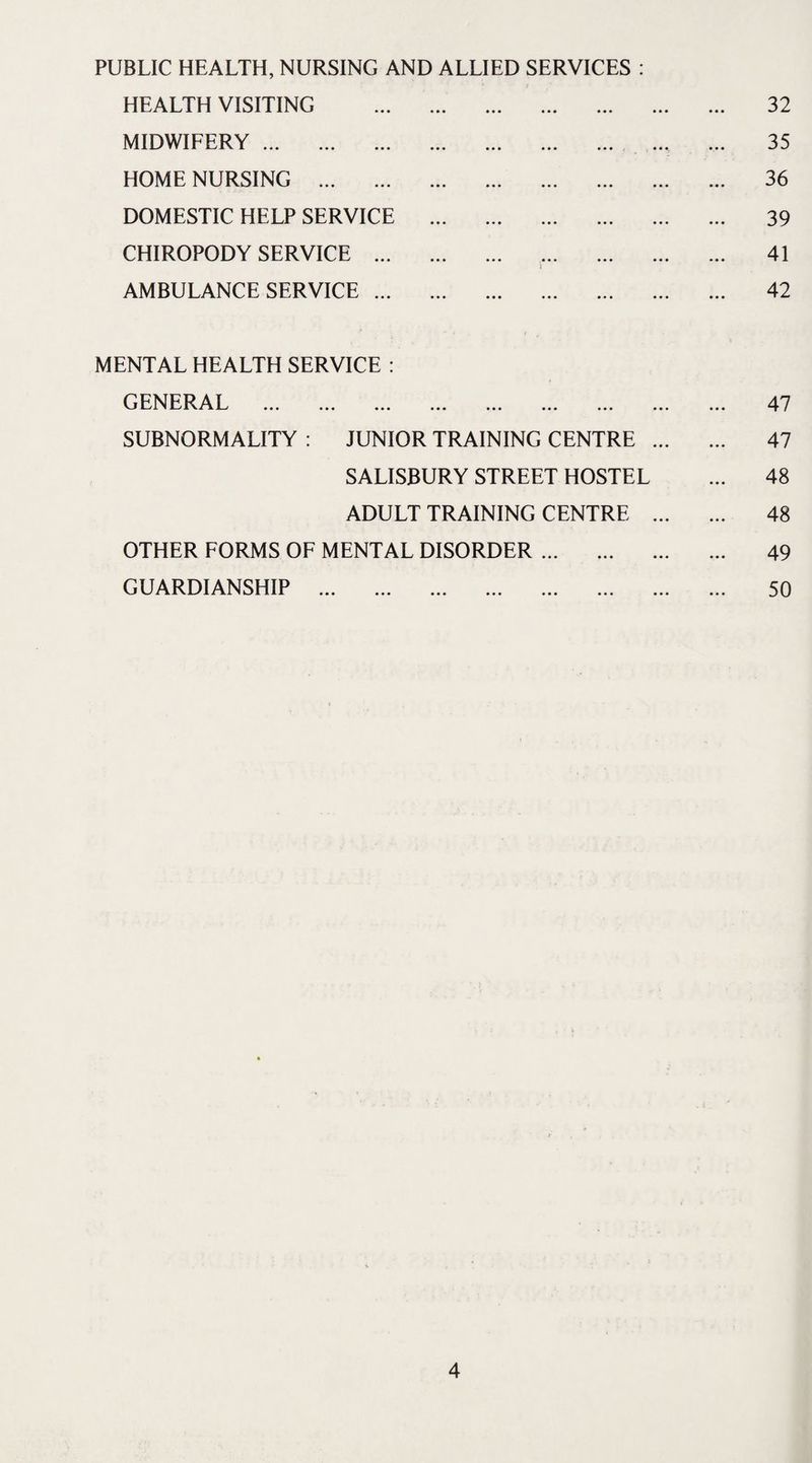 PUBLIC HEALTH, NURSING AND ALLIED SERVICES : !' ’ * i HEALTH VISITING . 32 MIDWIFERY.. ... 35 HOME NURSING . 36 DOMESTIC HELP SERVICE . 39 CHIROPODY SERVICE . 41 i AMBULANCE SERVICE. 42 MENTAL HEALTH SERVICE : GENERAL . 47 SUBNORMALITY : JUNIOR TRAINING CENTRE . 47 SALISBURY STREET HOSTEL ... 48 ADULT TRAINING CENTRE . 48 OTHER FORMS OF MENTAL DISORDER. 49 GUARDIANSHIP . 50