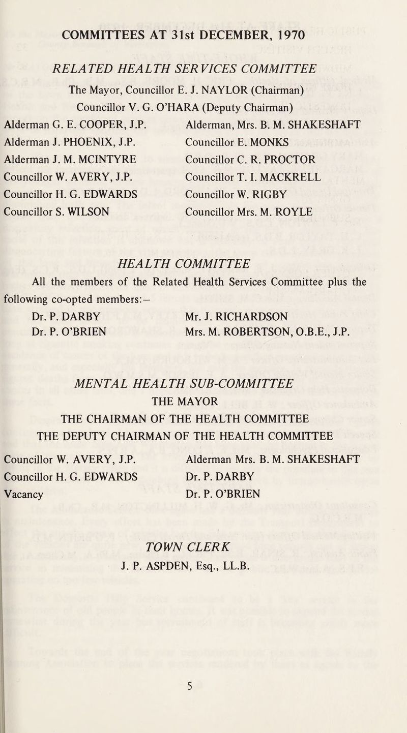 COMMITTEES AT 31st DECEMBER, 1970 RE LA TED HEALTH SER VICES COMMITTEE The Mayor, Councillor E. J. NAYLOR (Chairman) Councillor V. G. O’HARA (Deputy Chairman) Alderman G. E. COOPER, J.P. Alderman J. PHOENIX, J.P. Alderman J. M. MCINTYRE Councillor W. AVERY, J.P. Councillor H. G. EDWARDS Councillor S. WILSON Alderman, Mrs. B. M. SHAKESHAFT Councillor E. MONKS Councillor C. R. PROCTOR Councillor T. I. MACKRELL Councillor W. RIGBY Councillor Mrs. M. ROYLE HE A L TH COMMITTEE All the members of the Related Health Services Committee plus the following co-opted members:— Dr. P. DARBY Mr. J. RICHARDSON Dr. P. O’BRIEN Mrs. M. ROBERTSON, O.B.E., J.P. MENTAL HEALTH SUB-COMMITTEE THE MAYOR THE CHAIRMAN OF THE HEALTH COMMITTEE THE DEPUTY CHAIRMAN OF THE HEALTH COMMITTEE Councillor W. AVERY, J.P. Alderman Mrs. B. M. SHAKESHAFT Councillor H. G. EDWARDS Dr. P. DARBY Vacancy Dr. P. O’BRIEN TOWN CLERK J. P. ASPDEN, Esq., LL.B.