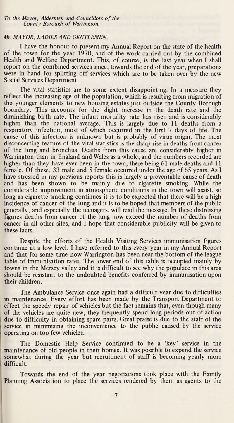 To the Mayor, Aldermen and Councillors of the County Borough of Warrington. Mr. MAYOR, LADIES AND GENTLEMEN, I have the honour to present my Annual Report on the state of the health of the town for the year 1970, and of the work carried out by the combined Health and Welfare Department. This, of course, is the last year when I shall report on the combined services since, towards the end of the year, preparations were in hand for splitting off services which are to be taken over by the new Social Services Department. The vital statistics are to some extent disappointing. In a measure they reflect the increasing age of the population, which is resulting from migration of the^ younger elements to new housing estates just outside the County Borough boundary. This accounts for the slight increase in the death rate and the diminishing birth rate. The infant mortality rate has risen and is considerably higher than the national average. This is largely due to 11 deaths from a respiratory infection, most of which occurred in the first 7 days of life. The cause of this infection is unknown but is probably of virus origin. The most disconcerting feature of the vital statistics is the sharp rise in deaths from cancer of the lung and bronchus. Deaths from this cause are considerably higher in Warrington than in England and Wales as a whole, and the numbers recorded are higher than they have ever been in the town, there being 61 male deaths and 11 female. Of these, 33 male and 5 female occurred under the age of 65 years. As I have stressed in my previous reports this is largely a preventable cause of death and has been shown to be mainly due to cigarette smoking. While the considerable improvement in atmospheric conditions in the town will assist, so long as cigarette smoking continues it is to be expected that there will be a high incidence of cancer of the lung and it is to be hoped that members of the public generally, and especially the teenagers, will read the message. In these distressing figures deaths from cancer of the lung now exceed the number of deaths from cancer in all other sites, and I hope that considerable publicity will be given to these facts. Despite the efforts of the Health Visiting Services immunisation figures continue at a low level. I have referred to this every year in my Annual Report and that for some time now Warrington has been near the bottom of the league table of immunisation rates. The lower end of this table is occupied mainly by towns in the Mersey valley and it is difficult to see why the populace in this area should be resistant to the undoubted benefits conferred by immunisation upon their children. The Ambulance Service once again had a difficult year due to difficulties in maintenance. Every effort has been made by the Transport Department to effect the speedy repair of vehicles but the fact remains that, even though many of the vehicles are quite new, they frequently spend long periods out of action due to difficulty in obtaining spare parts. Great praise is due to the staff of the service in minimising the inconvenience to the public caused by the service operating on too few vehicles. The Domestic Help Service continued to be a ‘key’ service in the maintenance of old people in their homes. It was possible to expend the service somewhat during the year but recruitment of staff is becoming yearly more difficult. Towards the end of the year negotiations took place with the Family Planning Association to place the services rendered by them as agents to the