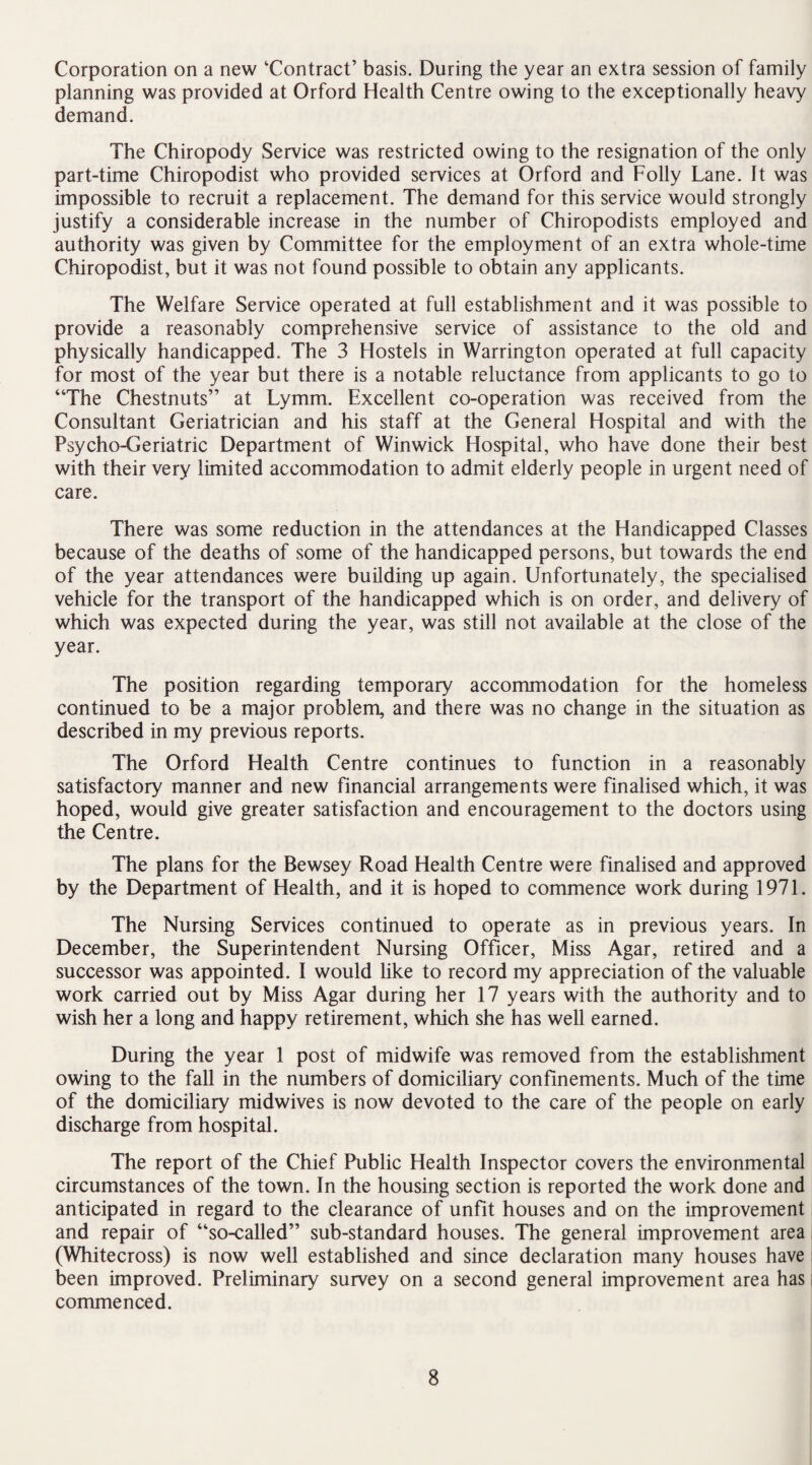 Corporation on a new ‘Contract’ basis. During the year an extra session of family planning was provided at Orford Health Centre owing to the exceptionally heavy demand. The Chiropody Service was restricted owing to the resignation of the only part-time Chiropodist who provided services at Orford and Folly Lane. It was impossible to recruit a replacement. The demand for this service would strongly justify a considerable increase in the number of Chiropodists employed and authority was given by Committee for the employment of an extra whole-time Chiropodist, but it was not found possible to obtain any applicants. The Welfare Service operated at full establishment and it was possible to provide a reasonably comprehensive service of assistance to the old and physically handicapped. The 3 Hostels in Warrington operated at full capacity for most of the year but there is a notable reluctance from applicants to go to “The Chestnuts” at Lymm. Excellent co-operation was received from the Consultant Geriatrician and his staff at the General Hospital and with the Psycho-Geriatric Department of Winwick Hospital, who have done their best with their very limited accommodation to admit elderly people in urgent need of care. There was some reduction in the attendances at the Handicapped Classes because of the deaths of some of the handicapped persons, but towards the end of the year attendances were building up again. Unfortunately, the specialised vehicle for the transport of the handicapped which is on order, and delivery of which was expected during the year, was still not available at the close of the year. The position regarding temporary accommodation for the homeless continued to be a major problem, and there was no change in the situation as described in my previous reports. The Orford Health Centre continues to function in a reasonably satisfactory manner and new financial arrangements were finalised which, it was hoped, would give greater satisfaction and encouragement to the doctors using the Centre. The plans for the Bewsey Road Health Centre were finalised and approved by the Department of Health, and it is hoped to commence work during 1971. The Nursing Services continued to operate as in previous years. In December, the Superintendent Nursing Officer, Miss Agar, retired and a successor was appointed. I would like to record my appreciation of the valuable work carried out by Miss Agar during her 17 years with the authority and to wish her a long and happy retirement, which she has well earned. During the year 1 post of midwife was removed from the establishment owing to the fall in the numbers of domiciliary confinements. Much of the time of the domiciliary midwives is now devoted to the care of the people on early discharge from hospital. The report of the Chief Public Health Inspector covers the environmental circumstances of the town. In the housing section is reported the work done and anticipated in regard to the clearance of unfit houses and on the improvement and repair of “so-called” sub-standard houses. The general improvement area (Whitecross) is now well established and since declaration many houses have been improved. Preliminary survey on a second general improvement area has commenced.