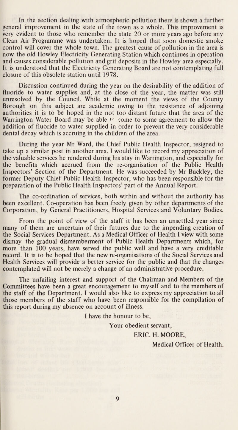 In the section dealing with atmospheric pollution there is shown a further general improvement in the state of the town as a whole. This improvement is very evident to those who remember the state 20 or more years ago before any Clean Air Programme was undertaken. It is hoped that soon domestic smoke control will cover the whole town. The greatest cause of pollution in the area is now the old Howley Electricity Generating Station which continues in operation and causes considerable pollution and grit deposits in the Howley area especially. It is understood that the Electricity Generating Board are not contemplating full closure of this obsolete station until 1978. Discussion continued during the year on the desirability of the addition of fluoride to water supplies and, at the close of the year, the matter was still unresolved by the Council. While at the moment the views of the County Borough on this subject are academic owing to the resistance of adjoining authorities it is to be hoped in the not too distant future that the area of the Warrington Water Board may be able come to some agreement to allow the addition of fluoride to water supplied in order to prevent the very considerable dental decay which is accruing in the children of the area. During the year Mr Ward, the Chief Public Health Inspector, resigned to take up a similar post in another area. I would like to record my appreciation of the valuable services he rendered during his stay in Warrington, and especially for the benefits which accrued from the re-organisation of the Public Health Inspectors’ Section of the Department. He was succeeded by Mr Buckley, the former Deputy Chief Public Health Inspector, who has been responsible for the preparation of the Public Health Inspectors’ part of the Annual Report. The co-ordination of services, both within and without the authority has been excellent. Co-operation has been freely given by other departments of the Corporation, by General Practitioners, Hospital Services and Voluntary Bodies. From the point of view of the staff it has been an unsettled year since many of them are uncertain of their futures due to the impending creation of the Social Services Department. As a Medical Officer of Health I view with some dismay the gradual dismemberment of Public Health Departments which, for more than 100 years, have served the public well and have a very creditable record. It is to be hoped that the new re-organisations of the Social Services and Health Services will provide a better service for the public and that the changes contemplated will not be merely a change of an administrative procedure. The unfailing interest and support of the Chairman and Members of the Committees have been a great encouragement to myself and to the members of the staff of the Department. I would also like to express my appreciation to all those members of the staff who have been responsible for the compilation of this report during my absence on account of illness. I have the honour to be, Your obedient servant, ERIC. H. MOORE, Medical Officer of Health.