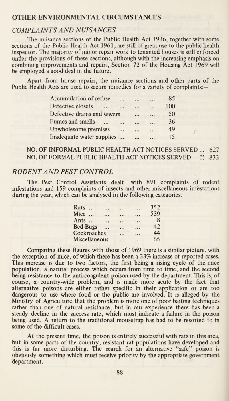 OTHER ENVIRONMENTAL CIRCUMSTANCES COMPLAINTS AND NUISANCES The nuisance sections of the Public Health Act 1936, together with some sections of the Public Health Act 1961, are still of great use to the public health inspector. The majority of minor repair work to tenanted houses is still enforced under the provisions of these sections, although with the increasing emphasis on combining improvements and repairs, Section 72 of the Housing Act 1969 will be employed a good deal in the future. Apart from house repairs, the nuisance sections and other parts of the Public Health Acts are used to secure remedies for a variety of complaints:— Accumulation of refuse . 85 Defective closets . 100 Defective drains and sewers . 50 Fumes and smells . 36 Unwholesome premises . 49 Inadequate water supplies. 15 NO. OF INFORMAL PUBLIC HEALTH ACT NOTICES SERVED ... 627 NO. OF FORMAL PUBLIC HEALTH ACT NOTICES SERVED ”! 833 RODENT AND PEST CONTROL The Pest Control Assistants dealt with 891 complaints of rodent infestations and 159 complaints of insects and other miscellaneous infestations during the year, which can be analysed in the following categories: Rats ... ... . 352 Mice. . 539 Ants. . 8 Bed Bugs ... . 42 Cockroaches . 44 Miscellaneous . 65 Comparing these figures with those of 1969 there is a similar picture, with the exception of mice, of which there has been a 33% increase of reported cases. This increase is due to two factors, the first being a rising cycle of the mice population, a natural process which occurs from time to time, and the second being resistance to the anti-coagulent poison used by the department. This is, of course, a- country-wide problem, and is made more acute by the fact that alternative poisons are either rather specific in their application or are too dangerous to use where food or the public are involved. It is alleged by the Ministry of Agriculture that the problem is more one of poor baiting techniques rather than one of natural resistance, but in our experience there has been a steady decline in the success rate, which must indicate a failure in the poison being used. A return to the traditional mousetrap has had to be resorted to in some of the difficult cases. At the present time, the poison is entirely successful with rats in this area, but in some parts of the country, resistant rat populations have developed and this is far more disturbing. The search for an alternative “safe” poison is obviously something which must receive priority by the appropriate government department.