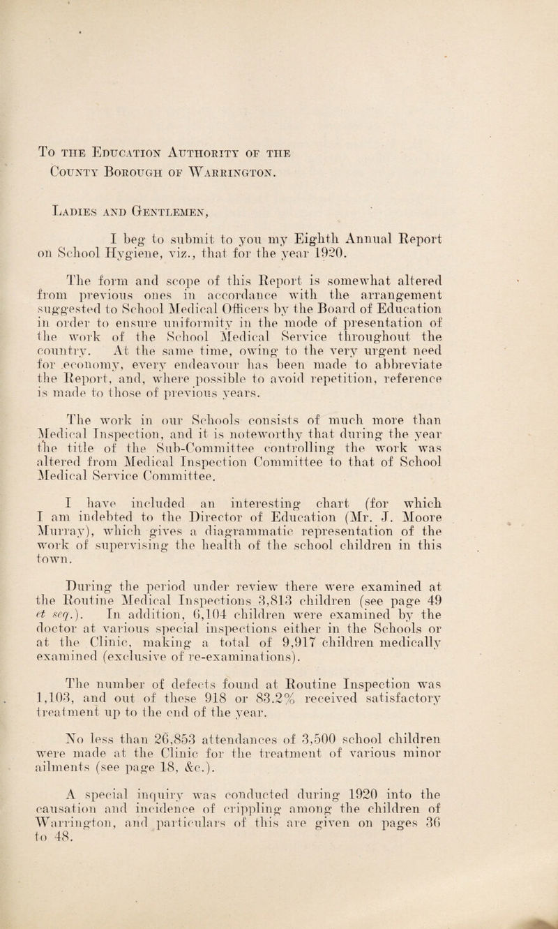 To the Education Authority of the County Borough of Warrington. Ladies and Gentlemen, I beg to submit to you my Eighth Annual Report on School Hygiene, viz., that for the year 1920. The form and scope of this Report is somewhat altered from previous ones in accordance with the arrangement suggested to School Medical Officers by the Board of Education in order to ensure uniformity in the mode of presentation of tlie work of the School Medical. Service throughout the country. At the same time, owing to the very urgent need for .economy, every endeavour has been made to abbreviate the Report, and, where possible to avoid repetition, reference is made to those of previous years. The work in our Schools consists of much more than Medical Inspection, and it is noteworthy that during the year the title of the Sub-Committee controlling the work was altered from Medical Inspection Committee to that of School Medical Service Committee. I have included an interesting chart (for which I am indebted to the Director of Education (Mr. J. Moore Murray), which gives a diagrammatic representation of the work of supervising the health of the school children in this town. During the period under review there were examined at the Routine Medical Inspections 3,813 children (see page 49 et seq.). In addition, 6,104 children were examined by the doctor at various special inspections either in the Schools or at the Clinic, making a total of 9,917 children medically examined (exclusive of re-examinations). The number of defects found at Routine Inspection was 1,103, and out of these 918 or 83.2% received satisfactory treatment up to the end of the year. No less than 26,853 attendances of 3,500 school children were made at the Clinic for the treatment of various minor ailments (see page 18, &c.). A special inquiry was conducted during 1920 into the causation and incidence of crippling among the children of W arrington, and particulars of this are given on pages 36 to 48.