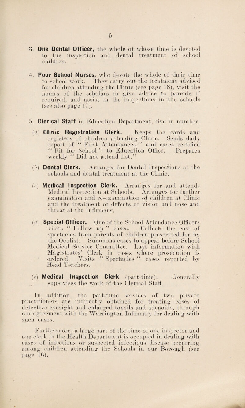 3, One Dental Officer, the whole of whose time is devoted to the inspection and dental treatment of school children. 4. Four School Murses, who devote the whole of their time to school work. They carry out, the treatment advised for children attending the Clinic (see page 18), visit the homes of the scholars to give advice to parents if required, and assist in the inspections in the schools (see also page IT). 5. Clerical Staff in Education Department, five in number. (a Clinic Registration Clerk, Keeps the cards and registers of children attending Clinic. Sends daily report of “ First Attendances ” and cases certified “ Fit for School ” to Education Office. Prepares weekly “ Did not attend list.” (h) Dental Clerk, Arranges for Dental Inspections at the schools and dental treatment at the Clinic. (c) Medical Inspection Clerk, Arranges for and attends Medical Inspection at Schools. Arranges for further examination and re-examination of children at Clinic and the treatment of defects of vision and nose and throat at the Infirmary. (dj Special Officer. One of the School Attendance Officers visits “ Follow up ” cases. Collects the cost of spectacles from parents of children prescribed for by the Oculist. Summons cases to appear before School Medical Service Committee. Lays information with Magistrates’ Clerk in cases where prosecution is ordered. Visits “ Spectacles ” cases reported by IT e a d T e a cher s. (e) Medical inspection Clerk (part-time). Generally supervises the work of the Clerical Staff. In addition, the part-time services of two private practitioners are indirectly obtained for treating cases of defective eyesight and enlarged tonsils and adenoids, through our agreement with the Warrington Infirmary for dealing with such cases. Furthermore, a large part of the time of one inspector and one clerk in the Health Department is occupied in dealing with cases of infectious or suspected infectious disease occurring among children attending the Schools in our Borough (see page 16).