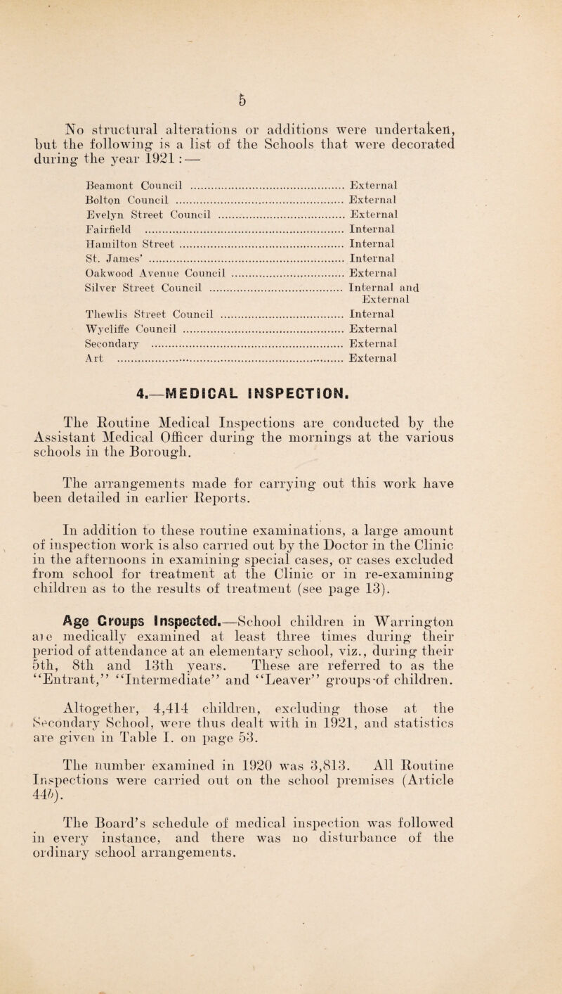 No structural alterations or additions were undertaken, but tlie following is a list of tlie Schools that were decorated during the year 1921 : — Beamont Council . External Bolton Council . External Evelyn Street Council . External Fairfield . Internal Hamilton Street . Internal St. James' . Internal Oakwood Avenue Council . External Silver Street Council . Internal and External Thewlis Street Council . Internal Wycliffe Council . External Secondary . External Art ... External 4,—SVfEDSCAL INSPECTION. The Routine Medical Inspections are conducted by the Assistant Medical Officer during the mornings at the various schools in the Borough. The arrangements made for carrying out this work have been detailed in earlier Reports. In addition to these routine examinations, a large amount of inspection work is also carried out by the Doctor in the Clinic in the afternoons in examining special cases, or cases excluded from school for treatment at the Clinic or in re-examining children as to the results of treatment (see page 13). -School children in W arrington Age Groups Inspected. ai e medically examined at least three times during their period of attendance at an elementary school, viz., during their 5th, 8tli and 13th years. These are referred to as the “Entrant,” “Intermediate” and “Leaver” groups*of children. Altogether, 4,414 children, excluding those at the Secondary School, were thus dealt with in 1921, and statistics are given in Table I. on page 53. The number examined in 1920 was 3,813. All Routine Inspections were carried out on the school premises (Article 445). The Board’s schedule of medical inspection was followed in every instance, and there was no disturbance of the ordinary school arrangements.