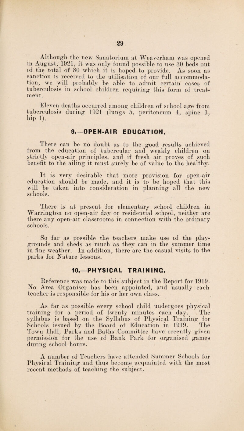 Although the new Sanatorium at Weaverham was opened in August, 1921, it was only found possible to use 30 beds out of the total of 80 which it is hoped to provide. As soon as sanction is received to the utilisation of our full accommoda¬ tion, we will probably be able to admit certain cases of tuberculosis in school children requiring this form of treat¬ ment. Eleven deaths occurred among children of school age from tuberculosis during 1921 (lungs 5, peritoneum 4, spine 1, hip 1). 9_OPEN-AIR EDUCATION. There can be no doubt as to the good results achieved from the education of tubercular and weakly children on strictly open-air principles, and if fresh air proves of such benefit to the ailing it must surely be of value to the healthy. It is very desirable that more provision for open-air education should be made, and it is to be hoped that this will be taken into consideration in planning all the new schools. There is at present for elementary school children in Warrington no open-air day or residential school, neither are there any open-air classrooms in connection with the ordinary schools. So far as possible the teachers make use of the play¬ grounds and sheds as much as they can in the summer time in fine weather. In addition, there are the casual visits to the parks for Nature lessons. 10.—PHYSICAL TRAINING. Reference was made to this subject in the Report for 1919. No Area Organiser has been appointed, and usually each teacher is responsible for his or her own class. As far as possible every school child undergoes physical training for a period of twenty minutes each day. The syllabus is based on the Syllabus of Physical Training for Schools issued by the Board of Education in 1919. The Town Hall, Parks and Baths Committee have recently given permission for the use of Bank Park for organised games during school hours. A number of Teachers have attended Summer Schools for Physical Training and thus become acquainted with the most recent methods of teaching the subject.