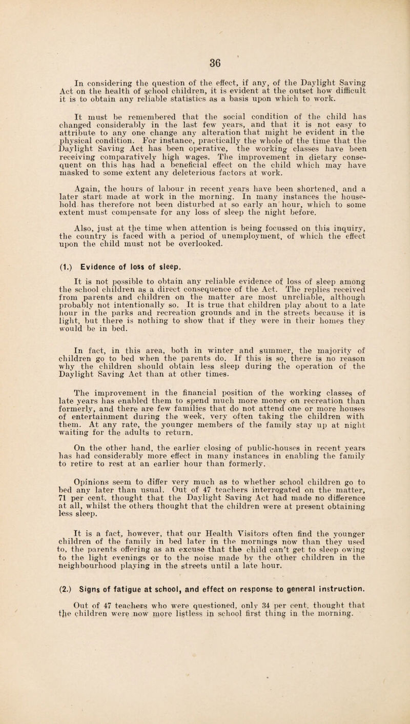 In considering the question of the effect, if any, of the Daylight Saving Act on the health of school children, it is evident at the outset how difficult it is to obtain any reliable statistics as a basis upon which to work. It must be remembered that the social condition of' the child has changed considerably in the last few years, and that it is not easy to attribute to any one change any alteration that might be evident in the physical condition. For instance, practically the whole of the time that the Daylight Saving Act has been operative, the working- classes have been receiving comparatively high wages. The improvement in dietary conse¬ quent on this lias had a beneficial effect on the child which may have masked to some extent any deleterious factors at work. Again, the hours of labour in recent years have been shortened, and a later start made at work in the morning. In many instances the house¬ hold has therefore not been disturbed at so early an hour, which to some extent must compensate for any loss of sleep the night before. Also, just at the time when attention is being focussed on this inquiry, the country is faced with a period of unemployment, of which the effect upon the child must not be overlooked. (1.) Evidence of loss of sleep. It is not possible to obtain any reliable evidence of loss of sleep among the school children as a direct consequence of the Act. The replies received from parents and children on the matter are most unreliable, although probably not intentionally so. It is true that children play about to a late hour in the parks and recreation grounds and in the streets because it is light, but there is nothing to show that if they were in their homes they would be in bed. In fact, in this area, both in winter and summer, the majority of children go to bed when the parents do. If this is so, there is no reason why the children should obtain less sleep during the operation of the Daylight Saving Act than at other times. The improvement in the financial position of the working classes of late years has enabled them to spend much more money on recreation than formerly, and there are few families that do not attend one or more houses of entertainment during the week, very often taking the children with them. At: any rate, the younger members of the family stay up at night waiting for the adults to return. On the other hand, the earlier closing of public-houses in recent years has had considerably more effect in many instances in enabling the family to retire to rest at an earlier hour than formerly. Opinions seem to differ very much as to whether school children go to bed any later than usual. Out of 47 teachers interrogated on the matter, 71 per cent, thought that the Daylight Saving Act had made no difference at all, whilst the others thought that the children were at present obtaining less sleep. It is a fact, however, that our Health Visitors often find the younger children of the family in bed later in the mornings now than they used to, the parents offering as an excuse that the child canT get to sleep owing to the light evenings or to the noise made by the other children in the neighbourhood playing in the streets until a late hour. (2.) Signs of fatigue at school, and effect on response to general instruction. Out of 47 teachers who were questioned, only 34 per cent, thought that tjje children were now more listless in school first thing in the morning.