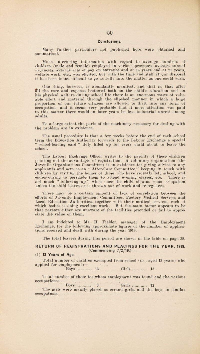 Conclusions. Many further particulars not published here were obtained and summarised. Much interesting information with regard to average numbers of children (male and female) employed in various processes, average annual vacancies, average rate of pay on entrance and at 16 years and at 21 years, welfare work, etc., was elicited, but with the time and staff at our disposal it has been found difficult to go as fully into the matter as one could wish. One thing, however, is abundantly manifest, and that is, that after ffll the care and expense bestowed both on the child’s education and on his physical welfare during school life there is an enormous waste of valu¬ able effort and material through the slipshod manner in which a large proportion of our future citizens are allowed to drift into any form of occupation; and it seems very probable that if more attention was paid to this matter there would in later years be less industrial unrest among adults. To a large extent the parts of the machinery necessary for dealing with the problem are in existence. The usual procedure is that a few weeks before the end of each school term the Education Authority forwards to the Labour Exchange a special “ school-leaving card ” duly filled up for every child about to leave the school. The Labour Exchange Officer writes to the parents of these children pointing out the advantages of registration. A voluntary organisation (the Juvenile Organisations Committee) is in existence for giving advice to any applicants and acts as an “ After-Care Committee,” keeping in touch with children by visiting the homes of those who have recently left school, and endeavouring to persuade them to attend evening classes, etc. There is not much ” following up ” when once the child obtains some occupation unless the child leaves or is thrown out of work and re-registers. There may be a certain amount of lack of correlation between the efforts of Juvenile Employment Committees, Factory Medical Services and Local Education Authorities, together with their medical services, each of which bodies is doing excellent work. But the main factor appears to be that parents either are unaware of the facilities provided or fail to appre¬ ciate the value of them. I am indebted to Mr. H. Fielder, manager of the Employment Exchange, for the following approximate figures of the number of applica¬ tions received and dealt with during the year 1919. The total leavers during this period are shown in the table on page 38. RETURN OF REGISTRATIONS AND PLACINGS FOR THE YEAR, 1919. (Commencing 7/2/19.) (1) 13 Years of Age. Total number of children exempted from school (i.e., aged 13 years) who applied for employment:— Boys . 13 Girls . 15 Total number of those for whom employment was found and the various occupations:— Boys . 8 Girls . 12 The girls were mainly placed as errand girls, and the boys in similar occupations.