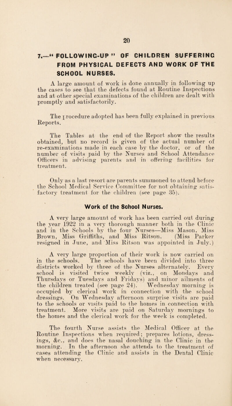 7.—“ FOLLOWING-UP ” OF CHILDREN SUFFERING FROM PHYSICAL DEFECTS AND WORK OF THE SCHOOL NURSES. A large amount of work is done annually in following up the cases to see that the defects found at Routine Inspections and at other special examinations of the children are dealt with promptly and satisfactorily. The procedure adopted has been fully explained in previous Reports. The Tables at the end of the Report show the results obtained, but no record is given of the actual number of re-examinations made in each case by the doctor, or of the number of visits paid by the Nurses and School Attendance Officers in advising parents and in offering facilities for treatment. Only as a last resort are parents summoned to attend before the School Medical Service Committee for not obtaining satis¬ factory treatment for the children (see page 35). Work of the School Nurses. A very large amount of work has been carried out during the year 1922 in a very thorough manner both in the Clinic and in the Schools by the four Nurses—Miss Mason, Miss Brown, Miss Griffiths, and Miss Ritson. (Miss Parker resigned in June, and Miss Ritson was appointed in July.) A very large proportion of their work is now carried on in the schools. The schools have been divided into three districts worked bv three of the Nurses alternately. Every school is visited twice weekly (viz., on Mondays and Thursdays or Tuesdays and Fridays) and minor ailments of the children treated (see page 24). Wednesday morning is occupied by clerical work in connection with the school dressings. On Wednesday afternoon surprise visits are paid to the schools or visits paid to the homes in connection with treatment. More visits are paid on Saturday mornings to the homes and the clerical work for the week is completed. The fourth Nurse assists the Medical Officer at the Routine Inspections when required; prepares lotions, dress¬ ings, &c., and does the nasal douching in the Clinic in the morning. In the afternoon she attends to the treatment of cases attending the Clinic and assists in the Dental Clinic when necessary.