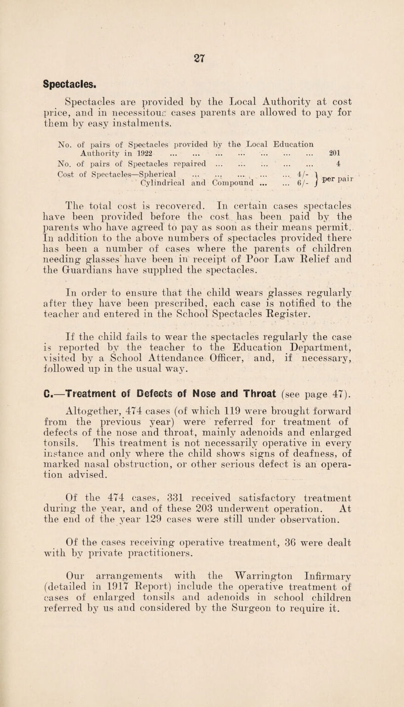 Spectacles. Spectacles are provided by tbe Local Authority at cost price, and in necessitous cases parents are allowed to pay for them by easy instalments. No. of pairs of Spectacles provided by the Local Education Authority in 1922 .. .. 201 No. of pairs of Spectacles repaired ... .. 4 Cost of Spectacles—Spherical ... ... ... . 4/- 1 • Cylindrical and Compound. 6/- j *>er ^an The total cost is recovered. In certain cases spectacles have been provided before the cost has been paid by the parents who have agreed to pay as soon as tlieir means permit. In addition to the above numbers of spectacles provided there has been a number of cases where the parents of children needing glasses have been in receipt of Poor Law Relief and the Guardians have supplied the spectacles. In order to ensure that the child wears glasses regularly after they have been prescribed, each case is notified to the teacher and entered in the School Spectacles Register. If the child fails to wear the spectacles regularly the case is reported by the teacher to the Education Department, visited by a School Attendance Officer, and, if necessary, followed up in the usual way. 0.—Treatment of Defects of Nose and Throat (see page 47). Altogether, 474 cases (of which 119 were brought forward from the previous year) were referred for treatment of defects of the nose and throat, mainly adenoids and enlarged tonsils. This treatment is not necessarily operative in every instance and only where the child shows signs of deafness, of marked nasal obstruction, or other serious defect is an opera¬ tion advised. Of the 474 cases, 331 received satisfactory treatment during the year, and of these 203 underwent operation. At the end of the year 129 cases were still under observation. Of the cases receiving operative treatment, 36 were dealt with by private practitioners. Our arrangements with the Warrington Infirmary (detailed in 1917 Report) include the operative treatment of cases of enlarged tonsils and adenoids in school children referred by us and considered by the Surgeon to require it.