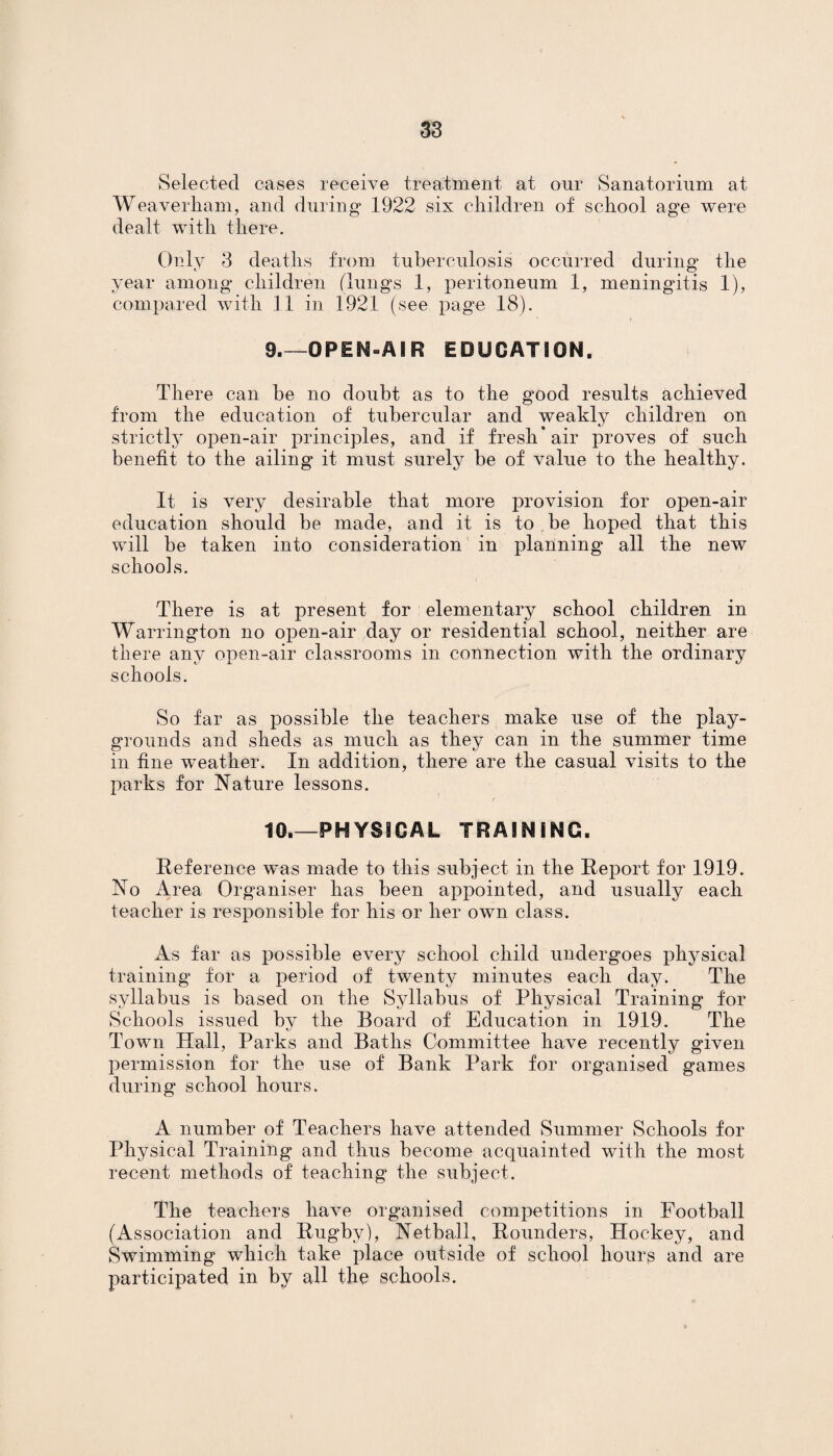 Selected cases receive treatment at our Sanatorium at Weaverham, and during 1922 six children of school age were dealt with there. Only 3 deaths from tuberculosis occurred during the year among children (lung’s 1, peritoneum 1, meningitis 1), compared with 11 in 1921 (see page 18). 9_OPEN-AIR EDUCATION. There can be no doubt as to the good results achieved from the education of tubercular and weakly children on strictly open-air principles, and if fresh* air proves of such benefit to the ailing it must surely be of value to the healthy. It is very desirable that more provision for open-air education should be made, and it is to be hoped that this will be taken into consideration in planning all the new schools. There is at present for elementary school children in Warrington no open-air day or residential school, neither are there any open-air classrooms in connection with the ordinary schools. So far as possible the teachers make use of the play¬ grounds and sheds as much as they can in the summer time in fine weather. In addition, there are the casual visits to the parks for Nature lessons. 10.—PHYSICAL TRAINING. Reference was made to this subject in the Report for 1919. No Area Organiser has been appointed, and usually each teacher is responsible for his or her own class. As far as possible every school child undergoes physical training for a period of twenty minutes each day. The syllabus is based on the Syllabus of Physical Training for Schools issued by the Board of Education in 1919. The Town Hall, Parks and Baths Committee have recently given permission for the use of Bank Park for organised games during school hours. A number of Teachers have attended Summer Schools for Physical Training and thus become acquainted with the most recent methods of teaching the subject. The teachers have organised competitions in Football (Association and Rugby), Netball, Rounders, Hockey, and Swimming which take place outside of school hours and are participated in by all the schools.
