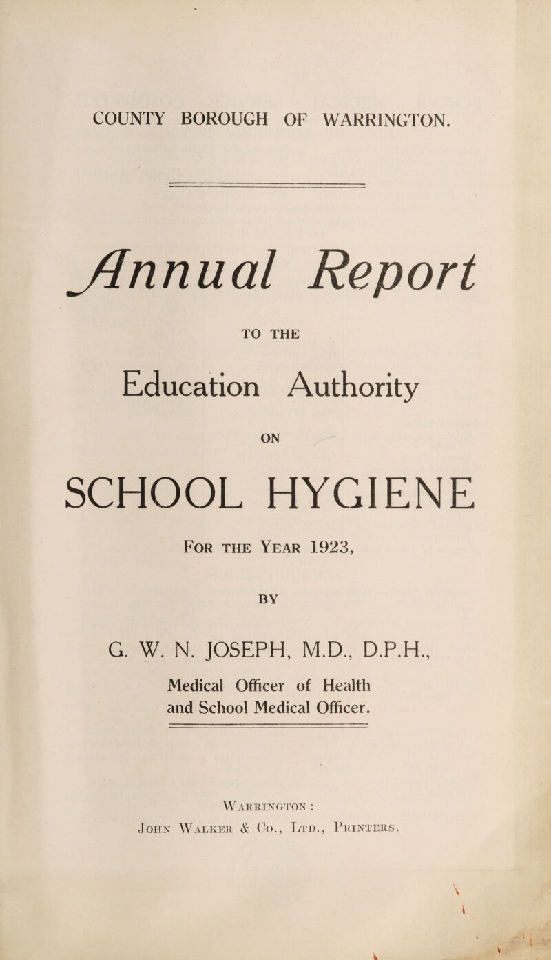 COUNTY BOROUGH OF WARRINGTON. JInnual Report TO THE Education Authority SCHOOL HYGIENE For the Year 1923, BY G. W. N. JOSEPH, M.D., Medical Officer of Health and School Medical Officer. Warrington : John Walker & Co., Ltd., Printers .