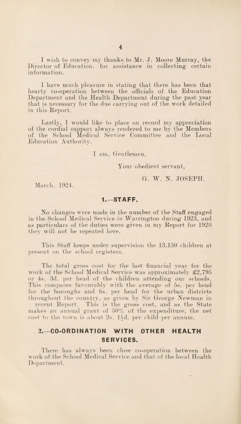 I wisli to convey my thanks to Mr. J. Moore Murray, the Director of Education, for assistance in collecting certain information. I have much pleasure in stating that there lias been that hearty co-operation between the officials of the Education Department and the Health Department during the past year that is necessary for the due carrying out of the work detailed in this Report. Lastly, I would like to place on record my appreciation of the cordial support always rendered to me by the Members of the School Medical Service Committee and the Local Education Authority. I am, Gentlemen, Your obedient servant, March, 1924. G. AY. N. JOSEPH. t.—STAFF. No changes were made in the number of the Staff engaged in the School Medical Service in Warrington during 1923, and as particulars of the duties were given in my Report for 1920 they will not be repeated here. This Staff keeps under supervision the 13,150 children at present on the school registers. The total gross cost for the last financial year for the work of the School Medical Service was approximately £2,795 or 4s. 3d. per head of the children attending our schools. This compares favourably with the average of 5s. per head for the boroughs and 6s. per head for the urban districts throughout the country, as given by Sir George Newman in . recent Report. This is the gross cost, and as the State makes an annual grant of 50% of the expenditure, the net cost to the town is about 2s. lid. per child per annum. 2.—CO-ORDINATION WITH OTHER HEALTH SERVICES. There has always been close co-operation between the work of the School Medical Service and that of the local Health Department.