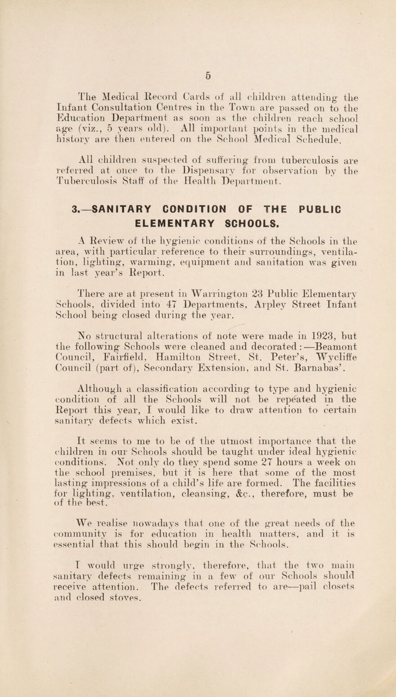 The Medical Record Cards of all children attending the Infant Consultation Centres in the Town are passed on to the Education Department as soon as the children reach school age (viz., 5 years old). All important points in the medical history are then entered on the School Medical Schedule. All children suspected of suffering from tuberculosis are referred at once to the Dispensary for observation by the Tuberculosis Staff of the Health Department. 3.—SANITARY CONDITION OF THE PUBLIC ELEMENTARY SCHOOLS. A Review of the hygienic conditions of the Schools in the area, with particular reference to their surroundings, ventila¬ tion, lighting, warming, equipment and sanitation was given in last year’s Report. There are at present in Warrington 23 Public Elementary Schools, divided into 47 Departments, Arpley Street Infant School being closed during the year. No structural alterations of note were made in 1923, but the following* Schools were cleaned and decorated : —Beamont Council, Fairfield, Hamilton Street, St. Peter’s, Wvcliffe Council (part of), Secondary Extension, and St. Barnabas’. Although a classification according to type and hygienic condition of all the Schools will not be repeated in the Report this year, I would like to draw attention to certain sanitary defects which exist. It seems to me to be of the utmost importance that the children in our Schools should be taught under ideal hygienic conditions. Not only do they spend some 27 hours a week on the school premises, but it is here that some of the most lasting impressions of a child’s life are formed. The facilities for lighting, ventilation, cleansing, &c., therefore, must be of the best. We realise nowadays that one of the great needs of the community is for education in health matters, and it is essential that this should begin in the Schools. I would urge strongly, therefore, that the two main sanitary defects remaining in a few of our Schools should receive attention. The defects referred to are—pail closets and closed stoves.