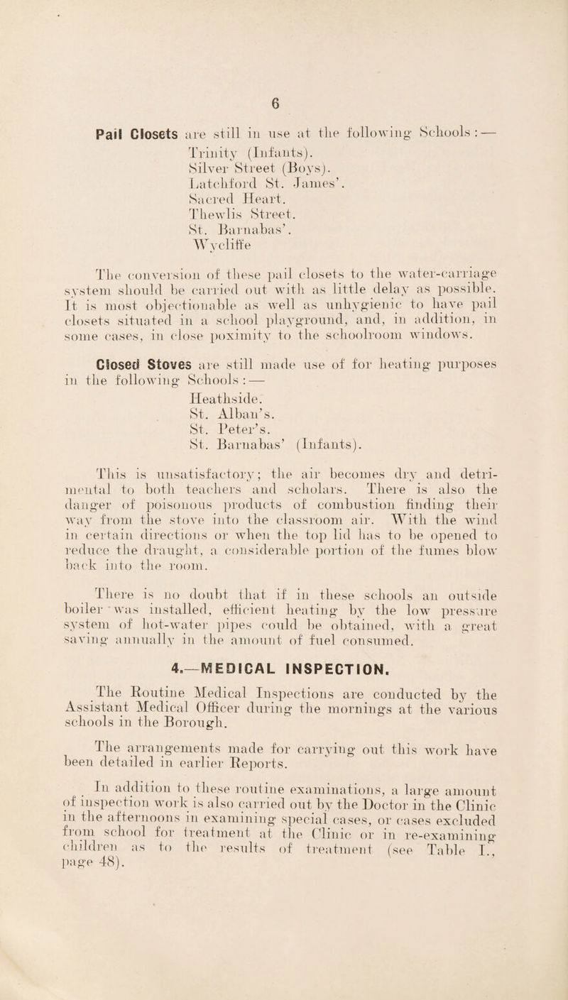 Paifi CJosets are still in use at the following Schools: — Trinity (Infants). Silver Street (Boys). Latch ford St. James’. Sacred Heart. Thewlis Street. St. Barnabas’. W y cliff e The conversion of these pail closets to the water-carriage system should he carried out with as little delay as possible. It is most objectionable as well as unhygienic to have pail closets situated in a school playground, and, in addition, in some cases, in close poximity to the schoolroom windows. Closed Stoves are still made use of for heating purposes in the following Schools: — Heathside. St. Alban’s. St. Peter’s. St. Barnabas’ (Infants). This is unsatisfactory; the air becomes dry and detri¬ mental to both teachers and scholars. There is also the danger of poisonous products of combustion finding their way from the stove into the classroom air. With the wind in certain directions or when the top lid has to be opened to reduce the draught, a considerable portion of the fumes blow back into the room. There is no doubt that if in these schools an outside boiler was installed, efficient heating by the low pressure system of hot-water pipes could be obtained, with a great saving annually in the amount of fuel consumed. 4.—MEDICAL INSPECTION. The Routine Medical Inspections are conducted by the Assistant Medical Officer during the mornings at the various schools in the Borough. The arrangements made for carrying out this work have been detailed in earlier Reports. In addition to these routine examinations, a large amount of inspection work is also carried out by the Doctor in the Clinic in the afternoons in examining special cases, or cases excluded from school for treatment at the Clinic or in re-examining children as to file results of treatment (see Table I. page 48).