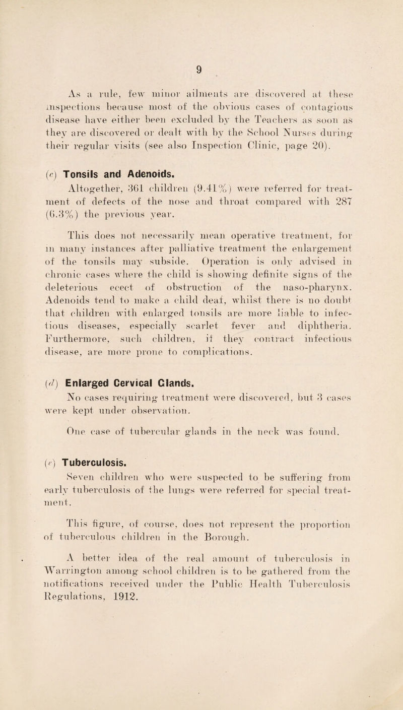 As a rule, few minor ailments are discovered at these inspections because most of the obvious cases of contagious disease have either been excluded by the Teachers as soon as they are discovered or dealt with by the School Nurses during* their regular visits (see also Inspection Clinic, page 20). (e) Tonsils and Adenoids. Altogether, 261 children (9.41%) were referred for treat¬ ment of defects of the nose and throat compared with 287 (6.8%) the previous year. This does not necessarily mean operative treatment, for m many instances after palliative treatment the enlargement of the tonsils may subside. Operation is only advised in chronic cases where the child is showing definite signs of the deleterious eeect of obstruction of the naso-pharynx. Adenoids tend to make a child deaf, whilst there is no doubt that children with enlarged tonsils are more liable to infec¬ tious diseases, especially scarlet fever and diphtheria. Furthermore, such children, if they contract infectious disease, are more prone to complications. (d) Enlarged Cervical Glands. No cases requiring treatment were discovered, but 8 cases were kept under observation. One case of tubercular glands in the neck was found. (e) Tuberculosis. Seven children who were suspected to be suffering from early tuberculosis of the lungs were referred for special treat¬ ment. This figure, of course, does not represent the proportion of tuberculous children in the Borough. A better idea, of the real amount of tuberculosis in Warrington among school children is to be gathered from the notifications received under the Public Health Tuberculosis Regulations, 1912.