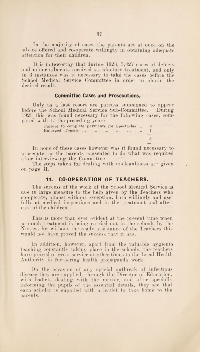 In the majority of cases tlie parents act at once on the advice offered and co-operate willingly in obtaining adequate attention for tlieir children. It is noteworthy that during 1923, 5,427 cases of defects and minor ailments received satisfactory treatment, and only in 3 instances was it necessary to take the cases before the School Medical Service Committee in order to obtain the desired result. Committee Cases and Prosecutions. Only as a last resort are parents summoned to appear before the School Medical Service Sub-Committee. During 1923 this was found necessary for the following cases, com¬ pared with 17 the preceding year: — Failure to complete payments for Spectacles ... 2 Enlarged Tonsils. 1 3 In none of these cases however was it found necessary to prosecute, as the parents consented to do what was required after interviewing the Committee. The steps taken for dealing with uncleanliness are given on page 31. 14.—CO-OPERATION OF TEACHERS. The success of the work of the School Medical Service is due in large measure to the help given by the Teachers who co-operate, almost without exception, both willingly and use¬ fully at medical inspections and in the treatment and after¬ care of the children. This is more than ever evident at the present time when so much treatment is being carried out in the schools by the Nurses, for without the ready assistance of the Teachers this would not have proved the success that it has. In addition, however, apart from the valuable hygienic* teaching constantly taking place in the schools, the teachers have proved of great service at other times to the Local Health Authority in furthering health propaganda work. On the occasion of any special outbreak of infectious disease they are supplied, through the Director of Education, with leaflets dealing with the matter, and after specially informing the pupils of the essential details, they see that each scholar is supplied with a. leaflet to take home to the parents.